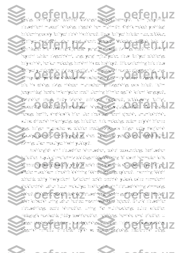 amalga   oshirilayotgan   tadbirlar   kozlangan   natijani   bermaydi.   Talim   jarayonida
o'quvchilarni   mustaqil   ishlashga   o'rgatish   ham   muhimdir.   Kichik   maktab   yoshidagi
bolalarning asosiy faoliyati o'qish hisoblanadi. Oquv faoliyati boladan nutq, tafakkur,
qobiliyat   rivojlnishi   uchun   yangi   sharoit   yaratadi.   Maktabga   kelgash   bola   oz
atrofidaglar   bilan   psixologik   jahatdan   yangi   munosabat   tizimiga   ortadi.   U   o'zining
hayotini   tubdan   o'zgartirishni,   unga   yangi   mjburiyatlar,   o'quv   faoliyati   talablariga
bo'y so'nish, har kun maktabga borishni his eta boshlaydi. Oila azolarining bola o'quv
faoliyati yutiqlari bilan qiziqayotganligi, shuningdek, uni nazorat qilayotganligi, unga
qilinayotgan   yangicha   shakldagi   munosabat   uning   ijtimoiy   mavqei   o'zgarganligini
tola   his   etishga   o'ziga   nisbatan   munosabatning   o'zgarishiga   asos   boladi.   Talim
jarayonidagi  barcha  imkoniyatlar   orqali   ularning  bilimlar   egallsh  kolami  kengayadi,
qiziqishlari   ortadi,   ijodiy   izlanish   qobilayati   rivojlanadi,   tafakkurning   faolligi,
mustaqilligi   ortadi,   aqliy   imkoniyatni   ishga   solish   vujudga   keladi.   Ular   har   bir
narsaga   berilib,   sinchkovlik   bilan   ular   o'rtasidagi   farqni   ajratish,   umumlashtirish,
xulosa chiqarish imkoniyatiga ega boladilar. Bola maktabga qadam  qo'yishi  bilanoq
unga   bo'lgan   munosabat   va   talablar   orqali   o'ziga   xos   bolgan   aqliy   rivojlanish
xususiyatlari   uchun   imkoniyatlar   va   shart   -   sharoitlar   yaratish   oila,   maktab   talim
tizimiga ulkan masuliyat hissini yuklaydi.
Boshlang'ich   sinf   o'quvchilar   ishonuvchan,   tashqi   taassurotlarga   beriluvchan
bo'ladilar. Buyuk alomallarimiz takidlaganidek, kishining fe'l atvori hammadan ko'ra
ko'proq hayotining dastlabki yillarida tarkib topadi va unda shu davrda paydo bo'lgan
sifatlar mustahkam o'rnashib kishining ikkinchi tabiatiga aylanadi. Insonning ikkichi
tabiatida   tabiiy   hissiyotlarni   fazilatlarni   tarkib   toptirish   yukask   axloq   normalarini
shakllantirish   uchun   butun   ma'suliyat   boshlang'ich   sinf   o'qituvchisining   zimmasiga
tushadi.   Bolaning   mazkur   davrida   o'qituvchining   har   bir   gapi   har   bir   hatti   harakati
ta'sir   ko'rsatish   uning   uchun   haqiqat   mezoni   vazifasini   bajaradi.   Chunki   o'quvchilar
o'qituvchilarga   qattiq   ishonadilar.   Uning   fikr   mulohazalariga   quloq   soladilar.
Pedagogik   nazokatida   jiddiy   tasvirlanadilar.   Talablarga   hamisha   amal   qiladilar.   U
bergan   topshriqlarni   bekamu   kust   bajarishga   intiladilar.   To'g'ri   mulohaza   yurtishga
o'rganish   noma'qul   qiliqlardan   tiyish   va   musiqa   tinglashga   odatlantirish   ularga 