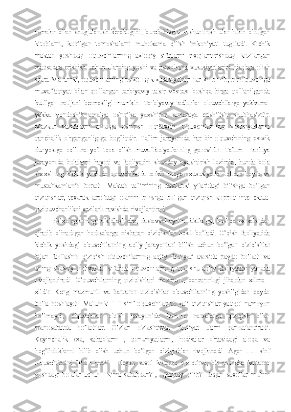 nimalar   bilan   shug'ulanish   kerakligini,   burch   hissini   tushuntirish   ular   bilan   o'qilgan
kitoblarni,   ko'rilgan   tomoshalarni   muhokama   qilish   imkoniyati   tug'iladi.   Kichik
maktab   yoshdagi   o'quvchilarning   axloqiy   sifatlarni   rivojlantirishdagi   koz'langan
maqsadga   erishish   uchun   ularning  yoshi   va   psixologik  xususiyatlarini   hisobga   olish
shart. Ma'lumki, oquvchilarning psixologik xususiyatlari har xil bo'lib, bir o'quvchiga
muvaffaqiyat   bilan   qo'llangan   tarbiyaviy   ta'sir   vositasi   boshqa   birga   qo'llanilganda
kutilgan   natijani   bermasligi   mumkin.   Tarbiyaviy   tadbirlar   o'quvchilarga   yakkama-
yakka   yondoshib   amalga   oshirilsa   yaxshiroq   samaraga   erishilishi   shubhasizdir.
Mazkur   vazifalarni   amalga   oshirish   o'qituvchi   o'quvchilarning   xususiyatlarini
qanchalik   o'rganganligiga   bog'liqdir.   Ta'lim   jarayonida   har   bir   o'quvchining   psixik
dunyosiga   oqilona   yo'l   topa   olish   muvaffaqiyatlarning   garovidir.   Ta'lim   -   tarbiya
jarayonida   bolalarni   hayoti   va   faoliyatini   shunday   uyushtirish   lozimki,   bunda   bola
shaxsining   kichik   yoshida   oquvchilarda   tarkib   topgan   xususiyatlar   toboro   boyib   va
mustahkamlanib   boradi.   Maktab   ta'limining   dastlabki   yilaridagi   bilishga   bo’lgan
qiziqishlar,   tevarak   atrofdagi   olamni   bilishga   bo’lgan   qiziqish   ko'proq   intellektual
qiziquvchanlikni sezilarli ravishda rivojlantiradi.
              Psixologlarning   ta'kidlashicha,   dastavval   ayrim   faktlarga,   boshqa   narsalardan
ajratib   olinadigan   hodisalarga   nisbatan   qiziqishlar   hosil   bo’ladi.   O’qish   faoliyatida
kichik   yoshdagi   o'quvchilarning   aqliy   jarayonlari   bilish   uchun   bo’lgan   qiziqishlar
bilan   faollashib   qiziqish   o'quvchilarning   aqliy   faoliyati   asosida   paydo   bo’ladi   va
uning   shaxsiy   individual   sifatida   o'quvchilarning   ana   shu   aqliy   faoliyatini   yanada
rivojlantiradi.   O’quvchilarning   qiziqishlari   mazmuni,   barqarorligi   jihatdan   xilma   -
xildir.   Keng   mazmunli   va   barqaror   qiziqishlar   o'quvchilarning   yoshligidan   paydo
bo’la   boshlaydi.   Ma'lumki   I-II   sinf   o'quvchilarida   xali   qiziqishlar   yaqqol   namoyon
bo’lmaydi,   o'quvchilar   o'qish   jarayonida   hamma   narsalarga   qiziqish   bilan
munosabatda   bo’ladilar.   O’zlari   o'zlashtirgan   faoliyat   ularni   qanoatlantiradi.
Keyinchalik   esa,   sabablarni   ,   qonuniyatlarni,   hodisalar   o'rtasidagi   aloqa   va
bog’liqliklarni   bilib   olish   uchun   bo’lgan   qiziqishlar   rivojlanadi.   Agar   I-II   sinf
o'quvchilarini   "Bu   nima?"   -   degan   savol   ko'proq   qiziqtirsa,   bir   muncha   kattaroq
yoshdagi   bolalar   uchun   "Nima   sababdan?",   "Qanday   qilib?"   degan   savollar   muhim 
