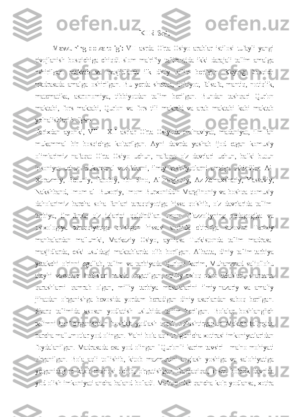 KIRISH.
Mavzuning   dolzarbligi:   VII   asrda   O'rta   Osiyo   arablar   istilosi   tufayli   yangi
rivojlanish   bosqichiga   chiqdi.Islom   ma'rifiy   ta'limotida   ikki   darajali   ta'lim   amalga
oshirilgan.   maktab   va   masjidlarda   ilk   diniy   ta'lim   berilgan.   Keyingi   bosqich
madrasada   amalga   oshirilgan.   Bu   yerda   shariat,   ilohiyot,   falsafa,   mantiq,   notiqlik,
matematika,   astronomiya,   tibbiyotdan   ta'lim   berilgan.   Bundan   tashqari   Qur'on
maktabi,   fors   maktabi,   Qur'on   va   fors   tili   maktabi   va   arab   maktabi   kabi   maktab
yo'nalishlari bo'lgan.
Tarixdan   ayonki,   VII   -   XII   asrlar   O'rta   Osiyoda   ma'naviyat,   madaniyat,   ilm-fan
mukammal   bir   bosqichga   ko'tarilgan.   Ayni   davrda   yashab   ijod   etgan   komusiy
olimlarimiz   nafaqat   O'rta   Osiyo   uchun,   nafaqat   o'z   davrlari   uchun,   balki   butun
insoniyat   uchun   mukammal   vazifalarni,   ilmiy   kashfiyotlarni   amalga   oshirdilar.   Al-
Xorazmiy,   Beruniy,   Farobiy,   Ibn   Sino,   Al-Farg'oniy,   Az-Zamaxshariy,   Yassaviy,
Nakshband, Imom al  -Buxoriy, Imom  Burxoniddin Marg'inoniy va boshqa  qomusiy
daholarimiz   barcha   soha   fanlari   taraqqiyotiga   hissa   qo'shib,   o'z   davrlarida   ta'lim-
tarbiya,   ilm-fanda   o'z   izlarini   qoldirdilar.   Imom   G'azzoliyning   pedagogika   va
psixologiya   taraqqiyotiga   qo'shgan   hissasi   alohida   e'tirofga   sazovor.   Tarixiy
manbalardan   ma'lumki,   Markaziy   Osiyo,   ayniqsa   Turkistonda   ta'lim   madrasa-
masjidlarda,   eski   usuldagi   maktablarda   olib   borilgan.   Albatta,   diniy   ta'lim-tarbiya
yetakchi   o'rinni   egallab,   ta'lim   va   tarbiyada   Qur'oni   karim,   Muhammad   saliollohu
alayhi   vassalam   hadislari   puxda   o'rgatilgan,   milliy   axloq-odob   talablari,   sharqona
qarashlarni   qamrab   olgan,   milliy   tarbiya   masalalarini   ilmiy-nazariy   va   amaliy
jihatdan   o'rganishga   bevosida   yordam   beradigan   diniy   asarlardan   saboq   berilgan.
Sharq   ta'limida   asosan   yodlatish   uslubida   ta'lim   berilgan.   Bolalar   boshlang'ich
ta'limni   harf   o'rganishdan   boshlab   yodlash   orqali   o'zlashtirganlar.   Maktab   ta'limida
barcha ma'lumotlar yod olingan. Ya'ni bola aqli to'lgunicha xotirasi imkoniyatlaridan
foydalanilgan.   Madrasada   esa  yod olingan  "Qur'on"i   karim   tavsiri  -  ma'no  mohiyati
o'rganilgan.   Bola   aqli   to'lishib,   kitob   mazmunini   anglash   yoshiga   va   salohiyatiga
yetganidagina   kitob   ma'nosi   ochib,   o'rgatishgan.   Darhaqiqat,   inson   bolalik   davrida
yod olish imkoniyati ancha baland bo'ladi. Ma'lumotlar qancha ko'p yodlansa, xotira 