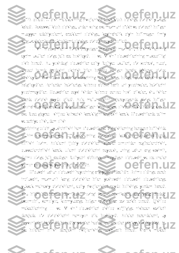 bo’lib   qoladi.   O’qish   malakasining   rivojlanishi   bilan   kitob   o'qishga   qiziqish   yuzaga
keladi. Dastavval kitob o'qishga, undan so'ng esa mazmuni o’tkir va qiziqarli bo’lgan
muayyan   adabiyotlarni,   ertaklarni   o'qishga,   keyinchalik   qiyin   bo’lmagan   ilmiy
sarguzashtlar haqida kitoblarni o'qishga qiziqish paydo bo’ladi.
I-II   sinf   o'quvchilarini   o'zlashtirayotgan   materialni   mazmuni,   o'qish   ishlarining
ayrim   usullari   o'ziga   jalb   eta   boshlaydi.   III   va   IV   sinf   o'quvchilarining   mustaqilligi
o'sib   boradi.   Bu   yoshdagi   o'quvchilar   aqliy   faoliyat   usullari,   o’z   xotirasi,   nutqi,
diqqati   hamda   irodasini   o'stirish   bilan   bogTiq   boTgan   barcha   ishlarga   qiziqa
boshlaydi.   IV sinfda o'quvchilar o'zlarining har  xil fanga boTgan qiziqishlarini aniq
belgilaydilar.   Fanlardan   ba'zilariga   ko'proq   e'tibor   berib   uni   yoqtirsalar,   ba'zilarini
yoqtirmaydilar.   Oquvchilar   qaysi   ishdan   ko'proq   qanoat   hosil   qilsalar,   shu   ishlar
ularda   qiziqish   paydo   qiladi.   Bola   ma'lum   ishni   bajarayotganda   o'ziga   bo’lgan
ishonchni yo'qotmasligi, o'ziga topshirilgan ishni bajara olishni bilish, buning uchun
esa  faqat  g'ayrat  - shijoat  ko'rsatish  kerakligini  anglashi  kerak.  O’quvchilarda ta'lim
va tarbiya olish, dam olish
tartibining to'q'ri uyushtirilishi ham o’quvchilarda qiziqishlarning barqaror bo’lishida
muhim   ahamiyatga   ega.   O’quvchilarning   qiziqishlari   kattalarni   diqqat   e'tiborida
bo’lishi   lozim.   Bolalarni   ijobiy   qiziqishlari   kattalar   tomonidan   rag'batlantirishi,
quvvatlantirilishi   kerak.   Ularni   qiziqishlarini   payqash,   uning   uchun   eng   sevimli,
doimo   o'ziga   jalb   etadigan   faoliyatni   e'tiborga   olmaydigan   o'qituvchi   va   ota-onalar
yomon pedagog va yomon tarbiyachidir.
O’quvchi uchun o'qituvchi hayotining eng yaxshi idealidir. Doimo oldinga qarab
intiluvchi,   mazmunli   keng   qiziqishlar   bilan   yashovchi   o'qituvchi   o'quvchilarga
yuksak   ma'naviy   qiziqishlarni,   aqliy   rivojlanishni   paydo   bolishiga   yordam   beradi.
Shu   bilan   bir   qatorda   texnikaga,   hozirgi   zamon   texnikalari,   eng   yangi   tipdagi
avtomobil,   samolyot,   kopmyuterga   bolgan   qiziqishlar   tez   tarkib   topadi.   Qishloq
maktablarining   III   va   IV   sinf   o'quvchilari   qishloq   xo’jligiga   nisbatan   sezilarli
darajada   o’z   qiziqishlarini   namoyon   qila   boshlaydi.   Bolalar   parandalarni,   uy
hayvonlarini bajonidil boqadilar va ular haqida ma'lumotlar to'play boshlaydilar. Bu
esa   bolalarni   bilish   darajasini   rivojlanishiga   ta'sir   etib   boradi.   Kichik   maktab 