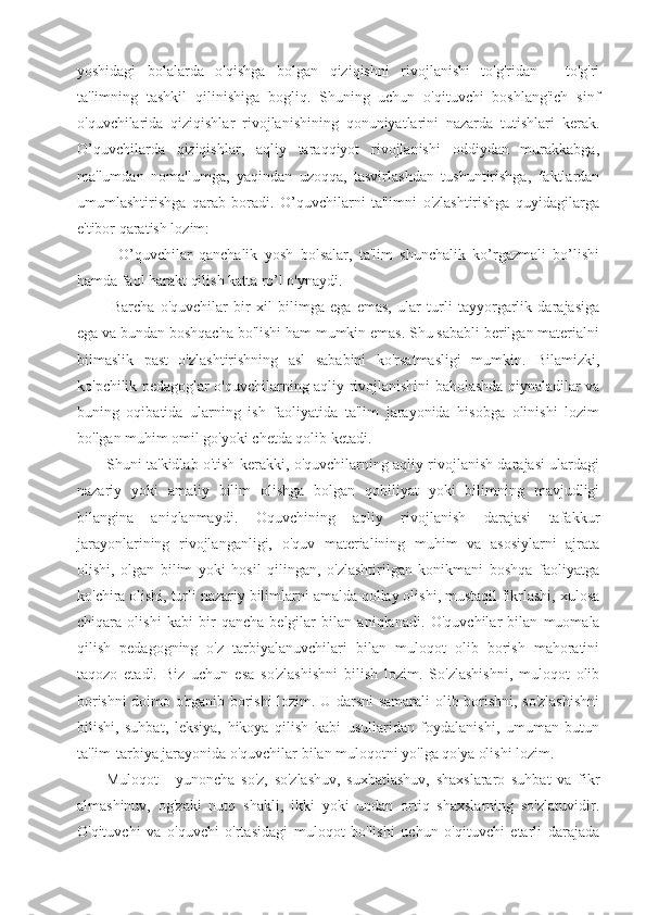 yoshidagi   bolalarda   o'qishga   bolgan   qiziqishni   rivojlanishi   to'g'ridan   -   to'g'ri
ta'limning   tashkil   qilinishiga   bogliq.   Shuning   uchun   o'qituvchi   boshlang'ich   sinf
o'quvchilarida   qiziqishlar   rivojlanishining   qonuniyatlarini   nazarda   tutishlari   kerak.
O’quvchilarda   qiziqishlar,   aqliy   taraqqiyot   rivojlanishi   oddiydan   murakkabga,
ma'lumdan   noma'lumga,   yaqindan   uzoqqa,   tasvirlashdan   tushuntirishga,   faktlardan
umumlashtirishga   qarab   boradi.   O’quvchilarni   ta'limni   o'zlashtirishga   quyidagilarga
e'tibor qaratish lozim:
-   O’quvchilar   qanchalik   yosh   bolsalar,   ta'lim   shunchalik   ko’rgazmali   bo’lishi
hamda faol harakt qilish katta ro’l o'ynaydi.
-Barcha   o'quvchilar   bir   xil   bilimga   ega   emas,   ular   turli   tayyorgarlik   darajasiga
ega va bundan boshqacha bo'lishi ham mumkin emas. Shu sababli berilgan materialni
bilmaslik   past   o'zlashtirishning   asl   sababini   ko'rsatmasligi   mumkin.   Bilamizki,
ko'pchilik pedagoglar o'quvchilarning aqliy rivojlanishini baholashda qiynaladilar va
buning   oqibatida   ularning   ish   faoliyatida   ta'lim   jarayonida   hisobga   olinishi   lozim
bo'lgan muhim omil go'yoki chetda qolib ketadi.
Shuni ta'kidlab o'tish kerakki, o'quvchilarning aqliy rivojlanish darajasi ulardagi
nazariy   yoki   amaliy   bilim   olishga   bolgan   qobiliyat   yoki   bilimning   mavjudligi
bilangina   aniqlanmaydi.   Oquvchining   aqliy   rivojlanish   darajasi   tafakkur
jarayonlarining   rivojlanganligi,   o'quv   materialining   muhim   va   asosiylarni   ajrata
olishi,   olgan   bilim   yoki   hosil   qilingan,   o'zlashtirilgan   konikmani   boshqa   faoliyatga
ko'chira olishi, turli nazariy bilimlarni amalda qollay olishi, mustaqil fikrlashi, xulosa
chiqara   olishi   kabi   bir   qancha   belgilar   bilan   aniqlanadi.   O'quvchilar   bilan   muomala
qilish   pedagogning   o'z   tarbiyalanuvchilari   bilan   muloqot   olib   borish   mahoratini
taqozo   etadi.   Biz   uchun   esa   so'zlashishni   bilish   lozim.   So'zlashishni,   muloqot   olib
borishni doimo o'rganib borishi lozim. U darsni samarali olib borishni, so'zlashishni
bilishi,   suhbat,   leksiya,   hikoya   qilish   kabi   usullaridan   foydalanishi,   umuman   butun
ta'lim-tarbiya jarayonida o'quvchilar bilan muloqotni yo'lga qo'ya olishi lozim.
Muloqot   -   yunoncha   so'z,   so'zlashuv,   suxbatlashuv,   shaxslararo   suhbat   va   fikr
almashinuv,   og'zaki   nutq   shakli,   ikki   yoki   undan   ortiq   shaxslarning   so'zlatuvidir.
O'qituvchi   va   o'quvchi   o'rtasidagi   muloqot   bo'lishi   uchun   o'qituvchi   etarli   darajada 