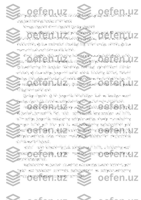 qobiliyatga ega bo'lishi kerak, hamda o'z-o'ziga doimo quyidagi savollarni berishi va
unga javob berishga harakat qilishi kerak:
Nimaga o'rgatish? Kimni o'rgatish? Qanday o'rgatish?
                Nimaga   o'rgatish:   a)   lm-fandagi   yangiliklarni   anglash,   yangi   fan  terminlarini
tushunish,   o'quv   predmetini   to'liq   o'zlashtirish;   b)malaka,   ko'nikma   va   qobiliyatni
shakllantirish;   v)o'quv   predmetlari   o'rtasidagi   bog'liqlikni   amalga   oshirish;   g)o'quv
mazmunini tushunarli tizim asosida ko'rish.
Kimni   o'rgatish:   a)o'quvchilarning   ba'zi   psixik   xususiyatlarini   (eslab   qolish,
nutq, fikrlash) hamda ularni qay darajada o'qimishli, tarbiyali ekanliklarini aniqlash;
b)o'quvchilarning   bir   darajadan   ikkinchisiga   o'tishidagi   qiyinchiliklarni   oldindan
aniqlash;   v)   o'quv-tarbiya   jarayonini   tashkil   etishda   bolalariiig   dalillari,   fikrlarini
hisobga olish; g)o'quvchilardagi turli psixik o'zgarishlar va rivojlanishni hisobga olib
o'z   pedagogik   mehnatini   tashkil   etish;   d)iqtidorli   o'quvchilar   bilan   ishlash,   yakka
holdagi ishni tashkil etish.
Qanday   o'rgatish:   a)   ish   jarayonida   ishlatiladigan   kuch   va   ketadigan   vaqtni
hksobga olgan holda o'qitish va tarbiyalashniing turli usullari majmuini ishlatish.
Pedagogik ta'sir ko'rsatishniig asosiy usullari - bu talab, istiqbol, rag'batlantirish
va   jazolash,   jamoatchilik   fikri.   Talab   -   tajribada   juda   keng   tarqalgan   usul   bo'lib,
ta'lim-tarbiya   jarayonida   pedagogning   tarbiyalanuvchiga   shaxsiy   munosabatining
namoyon   bo'lish   yo'li   bilan   yoki   bu   xatti-harakatlarning   rag'batlantirilishi   yoki
to'xtatilishini ta'minlaydi.     U pedagogik ta'sir ko'rsatishning boshlang'ich usuli bo'lib,
tarbiyalanuvchilarda   o'ziga   nisbatan   mas'uliyat   va   talabchanlikni   rivojlantirishda
alohida vazifani bajaradi.
Istiqbol   -   ta'sir   ko'rsatishniig   juda   ta'sirchan   usuli   bo'lib,   u   bolalarning   xatti-
harakatlarini,   ular   oldiga   qo'yilgan   maqsadlar,   ularning   shaxsiy   intilishlari,
qiziqishlariga aytiladi.
Rag'batlantirish   va   jazolash   o'quvchilar   xulq-atvoriga   tuzatish   kiritishni,   ya'ni
foydali   xatti-harakatlarni   qo'shimcha   rag'batlantirishni   va   tarbiyalanuvchilarning
noma'qul xatti-harakatlarini to'xtatishni ta'minlaydi. 