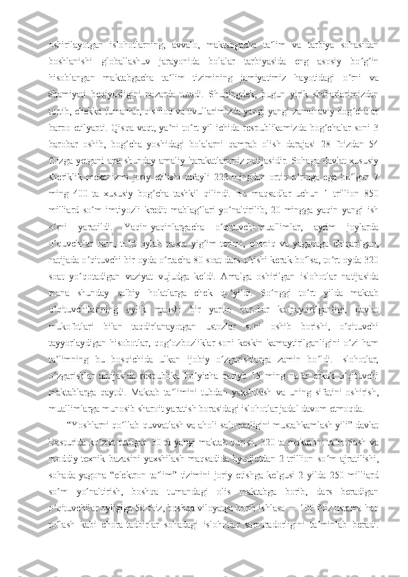 oshirilayotgan   islohotlarning,   avvalo,   maktabgacha   ta lim   va   tarbiya   sohasidanʼ
boshlanishi   globallashuv   jarayonida   bolalar   tarbiyasida   eng   asosiy   bo g in	
ʻ ʻ
hisoblangan   maktabgacha   ta lim   tizimining   jamiyatimiz   hayotidagi   o rni   va	
ʼ ʻ
ahamiyati   beqiyosligini   nazarda   tutadi.   Shuningdek,   bugun   yirik   shaharlarimizdan
tortib, chekka tumanlar, qishloq va ovullarimizda yangi-yangi zamonaviy bog chalar	
ʻ
barpo  etilyapti.  Qisqa   vaqt,  ya ni   to rt   yil   ichida   respublikamizda   bog chalar   soni   3	
ʼ ʻ ʻ
barobar   oshib,   bog cha   yoshidagi   bolalarni   qamrab   olish   darajasi   28   foizdan   54	
ʻ
foizga yetgani ana shunday amaliy harakatlarimiz natijasidir. Sohaga davlat-xususiy
sheriklik   mexanizmi   joriy   etilishi   tufayli   223   mingdan   ortiq   o ringa   ega   bo lgan   7	
ʻ ʻ
ming   400   ta   xususiy   bog cha   tashkil   qilindi.   Bu   maqsadlar   uchun   1   trillion   850	
ʻ
milliard   so m   imtiyozli   kredit   mablag lari   yo naltirilib,   20   mingga   yaqin   yangi   ish	
ʻ ʻ ʻ
o rni   yaratildi.   Yaqin-yaqinlargacha   o qituvchi-muallimlar,   ayrim   joylarda	
ʻ ʻ
o quvchilar   ham,   to rt   oylab   paxta   yig im-terimi,   chopiq   va   yaganaga   chiqarilgan,
ʻ ʻ ʻ
natijada o qituvchi bir oyda o rtacha 80 soat dars o tishi kerak bo lsa, to rt oyda 320	
ʻ ʻ ʻ ʻ ʻ
soat   yo qotadigan   vaziyat   vujudga   keldi.   Amalga   oshirilgan   islohotlar   natijasida	
ʻ
mana   shunday   salbiy   holatlarga   chek   qo yildi.   So nggi   to rt   yilda   maktab	
ʻ ʻ ʻ
o qituvchilarining   oylik   maoshi   bir   yarim   barobar   ko paytirilganligi,   davlat	
ʻ ʻ
mukofotlari   bilan   taqdirlanayotgan   ustozlar   soni   oshib   borishi,   o qituvchi	
ʻ
tayyorlaydigan   hisobotlar,   qog ozbozliklar   soni   keskin   kamaytirilganligini   o zi   ham	
ʻ ʻ
ta limning   bu   bosqichida   ulkan   ijobiy   o zgarishlarga   zamin   bo ldi.   Islohotlar,	
ʼ ʻ ʻ
o zgarishlar   natijasida   respublika   bo yicha   qariyb   15   ming   nafar   erkak   o qituvchi
ʻ ʻ ʻ
maktablarga   qaytdi.   Maktab   ta limini   tubdan   yaxshilash   va   uning   sifatini   oshirish,	
ʼ
muallimlarga munosib sharoit yaratish borasidagi islohotlar jadal davom etmoqda.
“Yoshlarni qo llab-quvvatlash va aholi salomatligini mustahkamlash yili” davlat	
ʻ
Dasturida ko zda tutilgan 30 ta yangi  maktab qurish, 320 ta maktabni  ta mirlash va	
ʻ ʼ
moddiy-texnik   bazasini   yaxshilash   maqsadida   byudjetdan   2   trillion   so m   ajratilishi,	
ʻ
sohada   yagona   “elektron   ta lim”   tizimini   joriy   etishga   kelgusi   2   yilda   250   milliard	
ʼ
so m   yo naltirish,   boshqa   tumandagi   olis   maktabga   borib,   dars   beradigan	
ʻ ʻ
o qituvchilar oyligiga 50 foiz, boshqa viloyatga borib ishlasa — 100 foiz ustama haq
ʻ
to lash   kabi   chora-tadbirlar   sohadagi   islohotlar   samaradorligini   ta minlab   beradi.
ʻ ʼ 