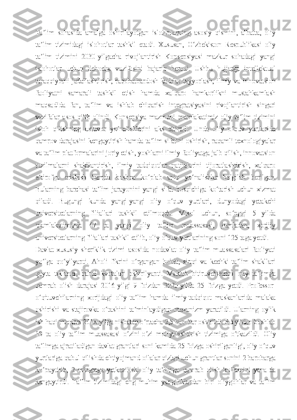 Ta lim   sohasida   amalga   oshirilayotgan   islohotlarning   asosiy   qismini,   albatta,   oliyʼ
ta lim   tizimidagi   islohotlar   tashkil   etadi.   Xususan,   O zbekiston   Respublikasi   oliy
ʼ ʻ
ta lim   tizimini   2030-yilgacha   rivojlantirish   Konsepsiyasi   mazkur   sohadagi   yangi
ʼ
islohotlar   uchun   debocha   vazifasini   bajarib   beradi.   Ushbu   hujjatga   intellektual
taraqqiyotni   jadallashtirish,   raqobatbardosh   kadrlar   tayyorlash,   ilmiy   va   innovatsion
faoliyatni   samarali   tashkil   etish   hamda   xalqaro   hamkorlikni   mustahkamlash
maqsadida   fan,   ta lim   va   ishlab   chiqarish   integratsiyasini   rivojlantirish   singari	
ʼ
vazifalar   asos   qilib   olindi.   Konsepsiya   mazmuni   mamlakatimiz   oliy   ta lim   tizimini	
ʼ
isloh   qilishning   ustuvor   yo nalishlarini   aks   ettiradi.   Unda   oliy   o quv   yurtlarida	
ʻ ʻ
qamrov darajasini kengaytirish hamda ta lim sifatini oshirish, raqamli texnologiyalar	
ʼ
va ta lim platformalarini joriy etish, yoshlarni ilmiy faoliyatga jalb qilish, innovatsion	
ʼ
tuzilmalarni   shakllantirish,   ilmiy   tadqiqotlar   natijalarini   tijoratlashtirish,   xalqaro
e tirofga   erishish   hamda   boshqa   ko plab   aniq   yo nalishlar   belgilab   berilgan.	
ʼ ʻ ʻ
Bularning   barchasi   ta lim   jarayonini   yangi   sifat   bosqichiga   ko tarish   uchun   xizmat	
ʼ ʻ
qiladi.   Bugungi   kunda   yangi-yangi   oliy   o quv   yurtlari,   dunyodagi   yetakchi	
ʻ
universitetlarning   filiallari   tashkil   etilmoqda.   Misol   uchun,   so nggi   5   yilda	
ʻ
mamlakatimizda   47   ta   yangi   oliy   ta lim   muassasasi,   jumladan,   xorijiy	
ʼ
universitetlarning filiallari tashkil etilib, oliy o quv yurtlarining soni 125 taga yetdi.
ʻ
Davlat-xususiy   sheriklik   tizimi   asosida   nodavlat   oliy   ta lim   muassasalari   faoliyati	
ʼ
yo lga   qo yilyapti.   Aholi   fikrini   o rgangan   holda,   sirtqi   va   kechki   ta lim   shakllari	
ʻ ʻ ʻ ʼ
qayta   tiklandi,   qabul   kvotalari   oshirilyapti.   Maktab   bitiruvchilarini   oliy   ta limga	
ʼ
qamrab   olish   darajasi   2016-yilgi   9   foizdan   2020-yilda   25   foizga   yetdi.   Professor-
o qituvchilarning   xorijdagi   oliy   ta lim   hamda   ilmiy-tadqiqot   maskanlarida   malaka	
ʻ ʼ
oshirishi   va   stajirovka   o tashini   ta minlaydigan   mexanizm   yaratildi.   Ularning   oylik	
ʻ ʼ
ish haqi miqdori 2018-yilga nisbatan o rtacha 2,5 barobar oshirildi. Bu yildan boshlab	
ʻ
10   ta   oliy   ta lim   muassasasi   o zini-o zi   moliyalashtirish   tizimiga   o tkazildi.	
ʼ ʻ ʻ ʻ   Oliy
ta limga ajratiladigan davlat grantlari soni kamida 25 foizga oshirilganligi, oliy o quv	
ʼ ʻ
yurtlariga qabul qilishda ehtiyojmand oilalar qizlari uchun grantlar sonini 2 barobarga
ko paytirib,   2   mingtaga   yetkazilishi   oliy   ta limga   qamrab   olish   ko lamini   yana-da
ʻ ʼ ʻ
kengaytirdi.   Ta lim   tizimidagi   eng   muhim   yangiliklardan   biri   oliygohlar   va   ta lim	
ʼ ʼ 