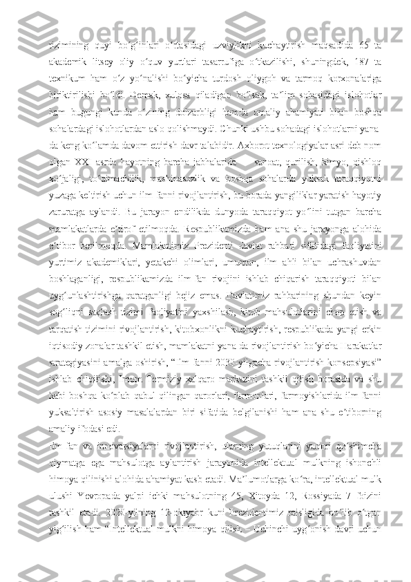 tizimining   quyi   bo g inlari   o rtasidagi   uzviylikni   kuchaytirish   maqsadida   65   taʻ ʻ ʻ
akademik   litsey   oliy   o quv   yurtlari   tasarrufiga   o tkazilishi,   shuningdek,   187   ta	
ʻ ʻ
texnikum   ham   o z   yo nalishi   bo yicha   turdosh   oliygoh   va   tarmoq   korxonalariga	
ʻ ʻ ʻ
biriktirilishi   bo ldi.   Demak,   xulosa   qiladigan   bo lsak,   ta lim   sohasidagi   islohotlar	
ʻ ʻ ʼ
ham   bugungi   kunda   o zining   dolzarbligi   hamda   amaliy   ahamiyati   bilan   boshqa	
ʻ
sohalardagi islohotlardan aslo qolishmaydi. Chunki ushbu sohadagi islohotlarni yana-
da keng ko lamda davom ettirish davr talabidir. Axborot texnologiyalar asri deb nom	
ʻ
olgan   XXI   asrda   hayotning   barcha   jabhalarida   —   sanoat,   qurilish,   kimyo,   qishloq
xo jaligi,   to qimachilik,   mashinasozlik   va   boshqa   sohalarda   yuksak   taraqqiyotni	
ʻ ʻ
yuzaga keltirish uchun ilm-fanni rivojlantirish, bu borada yangiliklar yaratish hayotiy
zaruratga   aylandi.   Bu   jarayon   endilikda   dunyoda   taraqqiyot   yo lini   tutgan   barcha	
ʻ
mamlakatlarda   e tirof   etilmoqda.   Respublikamizda   ham   ana   shu   jarayonga   alohida	
ʼ
e tibor   berilmoqda.	
ʼ   Mamlakatimiz   Prezidenti   davlat   rahbari   sifatidagi   faoliyatini
yurtimiz   akademiklari,   yetakchi   olimlari,   umuman,   ilm   ahli   bilan   uchrashuvdan
boshlaganligi,   respublikamizda   ilm-fan   rivojini   ishlab   chiqarish   taraqqiyoti   bilan
uyg unlashtirishga   qaratganligi   bejiz   emas.   Davlatimiz   rahbarining   shundan   keyin	
ʻ
sog liqni   saqlash   tizimi   faoliyatini   yaxshilash,   kitob   mahsulotlarini   chop   etish   va
ʻ
tarqatish  tizimini   rivojlantirish,  kitobxonlikni   kuchaytirish,  respublikada  yangi   erkin
iqtisodiy zonalar tashkil etish, mamlakatni yana-da rivojlantirish bo yicha Harakatlar	
ʻ
strategiyasini  amalga  oshirish, “Ilm-fanni  2030-yilgacha  rivojlantirish konsepsiyasi”
ishlab   chiqilishi,   Imom   Termiziy   xalqaro   markazini   tashkil   qilish   borasida   va   shu
kabi   boshqa   ko plab   qabul   qilingan   qarorlari,   farmonlari,   farmoyishlarida   ilm-fanni	
ʻ
yuksaltirish   asosiy   masalalardan   biri   sifatida   belgilanishi   ham   ana   shu   e tiborning	
ʼ
amaliy ifodasi edi.
Ilm-fan   va   innovatsiyalarni   rivojlantirish,   ularning   yutuqlarini   yuqori   qo shimcha
ʻ
qiymatga   ega   mahsulotga   aylantirish   jarayonida   intellektual   mulkning   ishonchli
himoya qilinishi alohida ahamiyat kasb etadi. Ma lumotlarga ko ra, intellektual mulk	
ʼ ʻ
ulushi   Yevropada   yalpi   ichki   mahsulotning   45,   Xitoyda   12,   Rossiyada   7   foizini
tashkil   etadi.   2020-yilning   12-oktyabr   kuni   Prezidentimiz   raisligida   bo lib   o tgan	
ʻ ʻ
yig ilish   ham   “Intellektual   mulkni   himoya   qilish   –   Uchinchi   uyg onish   davri   uchun	
ʻ ʻ 