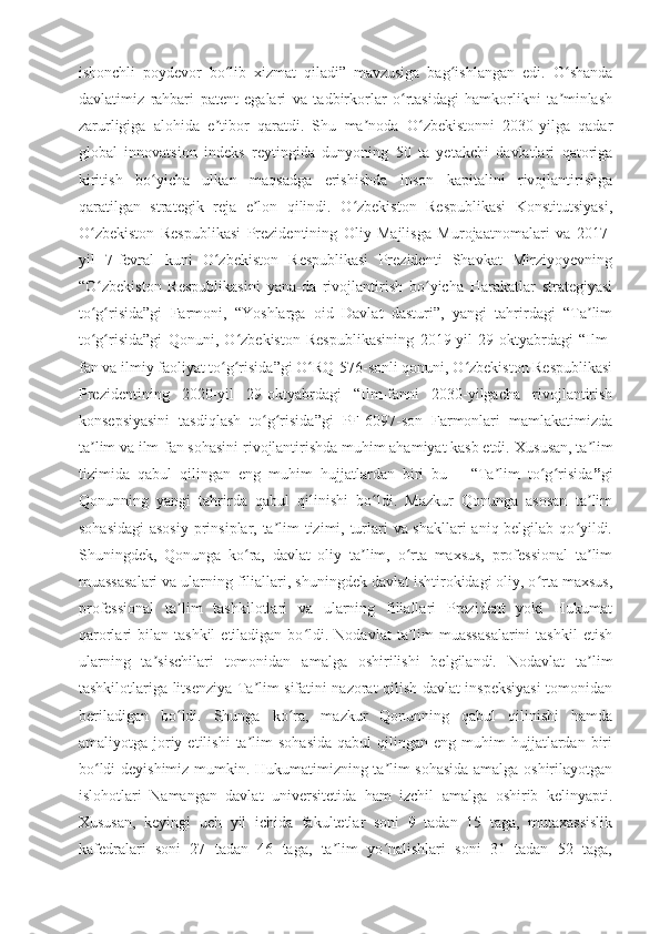 ishonchli   poydevor   bo lib   xizmat   qiladi”   mavzusiga   bag ishlangan   edi.ʻ ʻ   O shanda	ʻ
davlatimiz   rahbari   patent   egalari   va   tadbirkorlar   o rtasidagi   hamkorlikni   ta minlash	
ʻ ʼ
zarurligiga   alohida   e tibor   qaratdi.   Shu   ma noda   O zbekistonni   2030-yilga   qadar	
ʼ ʼ ʻ
global   innovatsion   indeks   reytingida   dunyoning   50   ta   yetakchi   davlatlari   qatoriga
kiritish   bo yicha   ulkan   maqsadga   erishishda   inson   kapitalini   rivojlantirishga	
ʻ
qaratilgan   strategik   reja   e lon   qilindi.   O zbekiston   Respublikasi   Konstitutsiyasi,	
ʼ ʻ
O zbekiston   Respublikasi   Prezidentining   Oliy   Majlisga   Murojaatnomalari   va   2017-	
ʻ
yil   7-fevral   kuni   O zbekiston   Respublikasi   Prezidenti   Shavkat   Mirziyoyevning	
ʻ
“O zbekiston   Respublikasini   yana-da   rivojlantirish   bo yicha   Harakatlar   strategiyasi	
ʻ ʻ
to g risida”gi   Farmoni,   “Yoshlarga   oid   Davlat   dasturi”,   yangi   tahrirdagi   “Ta lim
ʻ ʻ ʼ
to g risida”gi   Qonuni,   O zbekiston   Respublikasining   2019-yil   29-oktyabrdagi   “Ilm-
ʻ ʻ ʻ
fan va ilmiy faoliyat to g risida”gi O RQ-576-sonli qonuni, O zbekiston Respublikasi	
ʻ ʻ ʻ ʻ
Prezidentining   2020-yil   29-oktyabrdagi   “Ilm-fanni   2030-yilgacha   rivojlantirish
konsepsiyasini   tasdiqlash   to g risida”gi   PF-6097-son   Farmonlari   mamlakatimizda	
ʻ ʻ
ta lim va ilm-fan sohasini rivojlantirishda muhim ahamiyat kasb etdi.	
ʼ   Xususan, ta lim	ʼ
tizimida   qabul   qilingan   eng   muhim   hujjatlardan   biri   bu   –   “Ta lim   to g risida	
ʼ ʻ ʻ ” gi
Qonunning   yangi   tahrirda   qabul   qilinishi   bo ldi.   Mazkur   Qonunga   asosan   ta lim	
ʻ ʼ
sohasidagi  asosiy  prinsiplar, ta lim  tizimi, turlari va shakllari  aniq belgilab qo yildi.	
ʼ ʻ
Shuningdek,   Qonunga   ko ra,   davlat   oliy   ta lim,   o rta   maxsus,   professional   ta lim	
ʻ ʼ ʻ ʼ
muassasalari va ularning filiallari, shuningdek davlat ishtirokidagi oliy, o rta maxsus,	
ʻ
professional   ta lim   tashkilotlari   va   ularning   filiallari   Prezident   yoki   Hukumat	
ʼ
qarorlari   bilan  tashkil  etiladigan  bo ldi.  Nodavlat   ta lim  muassasalarini   tashkil  etish	
ʻ ʼ
ularning   ta sischilari   tomonidan   amalga   oshirilishi   belgilandi.   Nodavlat   ta lim	
ʼ ʼ
tashkilotlariga litsenziya Ta lim sifatini nazorat qilish davlat inspeksiyasi tomonidan	
ʼ
beriladigan   bo ldi.   Shunga   ko ra,   mazkur   Qonunning   qabul   qilinishi   hamda	
ʻ ʻ
amaliyotga  joriy  etilishi   ta lim  sohasida  qabul  qilingan  eng  muhim  hujjatlardan  biri	
ʼ
bo ldi deyishimiz mumkin. Hukumatimizning ta lim sohasida amalga oshirilayotgan	
ʻ ʼ
islohotlari   Namangan   davlat   universitetida   ham   izchil   amalga   oshirib   kelinyapti.
Xususan,   keyingi   uch   yil   ichida   fakultetlar   soni   9   tadan   15   taga,   mutaxassislik
kafedralari   soni   27   tadan   46   taga,   ta lim   yo nalishlari   soni   31   tadan   52   taga,	
ʼ ʻ 