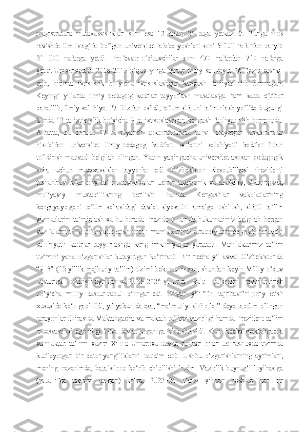 magistratura   mutaxassisliklari   soni   esa   12   tadan   26   taga   yetkazildi.   Bunga   mos
ravishda   ilm   istagida   bo lgan   universitet   talaba   yoshlari   soni   5   100  nafardan  qaryibʻ
21   000   nafarga   yetdi.   Professor-o qituvchilar   soni   470   nafardan   710   nafarga	
ʻ
yetdi.   Universitetda   2018-2019   o quv   yiliga   qadar   ilmiy   salohiyat   26   foizni   tashkil	
ʻ
etib,   bironta   ixtisoslik   bo yicha   ixtisoslashgan   kengash   faoliyat   olib   bormagan.	
ʻ
Keyingi   yillarda   ilmiy   pedagog   kadrlar   tayyorlash   masalasiga   ham   katta   e tibor	
ʼ
qaratilib, ilmiy salohiyat 37 foizdan oshdi, ta lim sifatini ta minlash yo lida bugungi	
ʼ ʼ ʻ
kunda  12   ta   ixtisoslik   bo yicha   9  ta   ixtisoslashgan   kengash   faoliyat   olib   bormoqda.	
ʻ
Albatta,   bu   borada   17   ta   tayanch   doktoranturada   tahsil   olayotgan   doktorantlar
hisobidan   universitet   ilmiy-pedagog   kadrlari   saflarini   salohiyatli   kadrlar   bilan
to ldirish   maqsadi   belgilab   olingan.   Yaqin-yaqingacha   universitet   asosan   pedagogik	
ʻ
soha   uchun   mutaxassislar   tayyorlar   edi.   O zbekiston   Respublikasi   Prezidenti	
ʻ
tashabbusi   bilan   oliy   ta lim   tashkilotlari   uchun   akademik   va   tashkiliy,   shuningdek,	
ʼ
moliyaviy   mustaqillikning   berilishi   hamda   Kengashlar   vakolatlarining
kengayayotgani   ta lim   sohasidagi   davlat   siyosatini   amalga   oshirish,   sifatli   ta lim	
ʼ ʼ
xizmatlarini ta minlash va bu borada Prezident hamda hukumatimiz belgilab bergan	
ʼ
vazifalarni to la-to kis ado etish orqali mamlakatimiz taraqqiyotini belgilab beruvchi
ʻ ʻ
salohiyatli   kadrlar   tayyorlashga   keng   imkoniyatlar   yaratadi.   Mamlakatimiz   ta’lim
tizimini   yana   o‘zgarishlar   kutayotgan   ko‘rinadi.   Bir   necha   yil   avval   O‘zbekistonda
“9+3” (12 yillik majburiy ta’lim) tizimi   bekor qilingan, shundan keyin Milliy o‘quv
dasturiga   o‘tilishi   aytilgan   va   2022−2026-yillarda   xalq   ta’limini   rivojlantirish
bo‘yicha   milliy   dastur   qabul   qilingan   edi.   O‘tgan   yili   “fin   tajribasi”ni   joriy   etish
xususida ko‘p gapirildi, yil yakunida esa,   “ma’muriy islohotlar” deya taqdim qilingan
jarayonlar doirasida Maktabgacha va   maktab ta’limi vazirligi hamda Prezident ta’lim
muassasalari   agentligi   bitta   davlat   organiga   birlashtirildi.   Kuni   kecha   maktabgacha
va   maktab   ta’limi   vaziri   Xilola   Umarova   davlat   rahbari   bilan   uchrashuvda   tizimda
kutilayotgan   bir   qator   yangiliklarni     taqdim   etdi.   Ushbu   o‘zgarishlarning   ayrimlari,
mening   nazarimda,   batafsilroq   ko‘rib   chiqilishi   lozim.   Vazirlik   buyrug‘i   loyihasiga
(muallifga   taqdim   etilgan)   ko‘ra,   2023−24   o‘quv   yilidan   boshlab   har   bir 