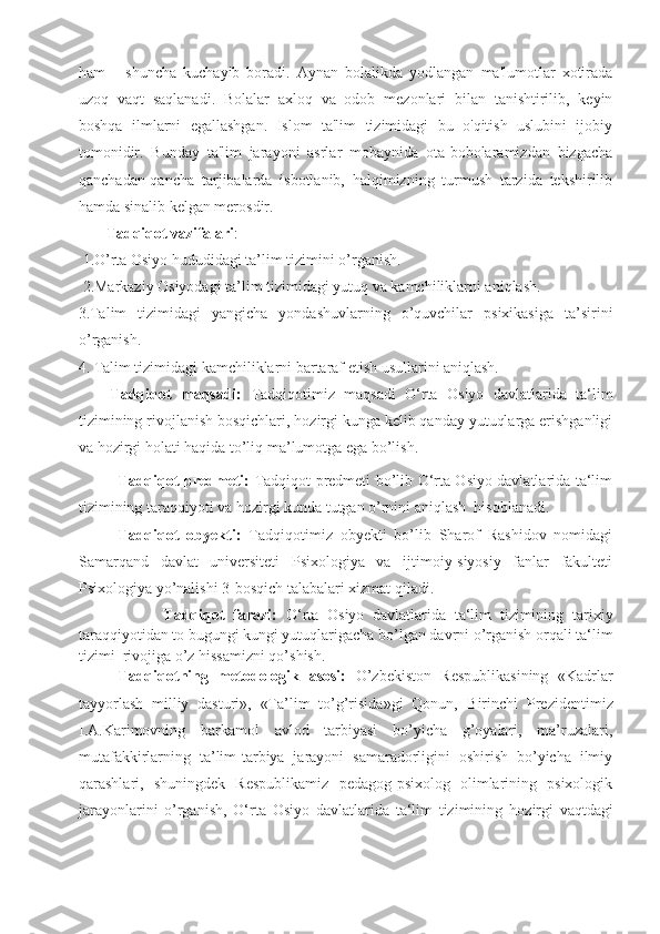 ham       shuncha   kuchayib   boradi.   Aynan   bolalikda   yodlangan   ma'lumotlar   xotirada
uzoq   vaqt   saqlanadi.   Bolalar   axloq   va   odob   mezonlari   bilan   tanishtirilib,   keyin
boshqa   ilmlarni   egallashgan.   Islom   ta'lim   tizimidagi   bu   o'qitish   uslubini   ijobiy
tomonidir.   Bunday   ta'lim   jarayoni   asrlar   mobaynida   ota-bobolaramizdan   bizgacha
qanchadan-qancha   tarjibalarda   isbotlanib,   halqimizning   turmush   tarzida   tekshirilib
hamda sinalib kelgan merosdir.
       Tadqiqot vazifalari :
 1.O’rta Osiyo hududidagi ta’lim tizimini o’rganish. 
 2.Markaziy Osiyodagi ta’lim tizimidagi yutuq va kamchiliklarni aniqlash. 
3 . Talim   tizimidagi   yangicha   yondashuvlarning   o’quvchilar   psixikasiga   ta’sirini
o’rganish.
4 .   Talim tizimidagi kamchiliklarni bartaraf etish usullarini aniqlash.  
Tadqiqot   maqsadi:   Tadqiqotimiz   maqsadi   O‘rta   Osiyo   davlatlarida   ta‘lim
tizimining rivojlanish bosqichlari, hozirgi kunga kelib qanday yutuqlarga erishganligi
va hozirgi holati haqida to’liq ma’lumotga ega bo’lish. 
Tadqiqot predmeti:   Tadqiqot predmeti bo’lib O‘rta Osiyo davlatlarida ta‘lim
tizimining taraqqiyoti va hozirgi kunda tutgan o’rnini aniqlash  hisoblanadi.
Tadqiqot   obyekti:   Tadqiqotimiz   obyekti   bo’lib   Sharof   Rashidov   nomidagi
Samarqand   davlat   universiteti   Psixologiya   va   ijtimoiy-siyosiy   fanlar   fakulteti
Psixologiya yo’nalishi 3-bosqich talabalari xizmat qiladi.
                    Tadqiqot   farazi:   O‘rta   Osiyo   davlatlarida   ta‘lim   tizimining   tarixiy
taraqqiyotidan to bugungi kungi yutuqlarigacha bo’lgan davrni o’rganish orqali  ta‘lim
tizimi   rivojiga o’z hissamizni qo’shish.
Tadqiqotning   metodologik   asosi:   O’zbekiston   Respublikasining   «Kadrlar
tayyorlash   milliy   dasturi»,   «Ta’lim   to’g’risida»gi   Qonun,   Birinchi   Prezident imiz
I.A.Karimovning   barkamol   avlod   tarbiyasi   bo’yicha   g’oyalari,   ma’ruzalari,
mutafakkirlarning   ta’lim-tarbiya   jarayoni   samaradorligini   oshirish   bo’yicha   ilmiy
qarashlari,   shuningdek   Respublikamiz   pedagog-psixolog   olimlarining   psixologik
jarayonlarini   o’rganish,   O‘rta   Osiyo   davlatlarida   ta‘lim   tizimining   hozirgi   vaqtdagi 