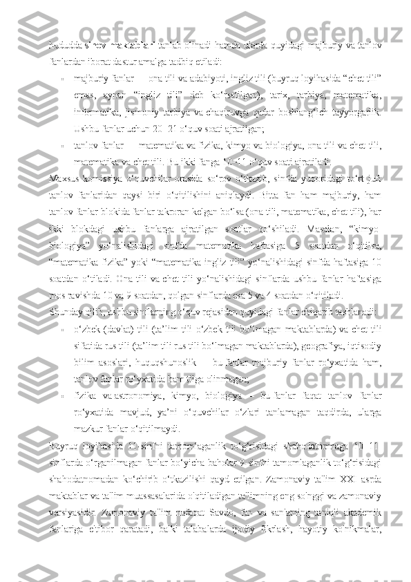 hududda   sinov maktablari   tanlab olinadi hamda ularda quyidagi majburiy va   tanlov
fanlardan iborat dastur amalga tadbiq etiladi:
 majburiy fanlar   — ona tili va   adabiyoti, ingliz tili (buyruq loyihasida “chet tili”
emas,   aynan   “ingliz   tili”   deb   ko‘rsatilgan),   tarix,   tarbiya,   matematika,
informatika,   jismoniy   tarbiya   va   chaqiruvga   qadar   boshlang‘ich   tayyorgarlik.
Ushbu fanlar uchun 20−21 o‘quv soati ajratilgan;
 tanlov fanlar   — matematika va   fizika, kimyo va   biologiya, ona tili va   chet tili,
matematika va   chet tili.  Bu   ikki fanga 10−11 o‘quv soati ajratiladi.
Maxsus   komissiya   o‘quvchilar   orasida   so‘rov   o‘tkazib,   sinfda   yuqoridagi   to‘rt   juft
tanlov   fanlaridan   qaysi   biri   o‘qitilishini   aniqlaydi.   Bitta   fan   ham   majburiy,   ham
tanlov fanlar blokida fanlar takroran kelgan bo‘lsa (ona tili, matematika, chet tili), har
ikki   blokdagi   ushbu   fanlarga   ajratilgan   soatlar   qo‘shiladi.   Masalan,   “kimyo-
biologiya”   yo‘nalishidagi   sinfda   matematika   haftasiga   5   soatdan   o‘qitilsa,
“matematika-fizika” yoki  “matematika-ingliz tili” yo‘nalishidagi  sinfda haftasiga  10
soatdan   o‘tiladi.   Ona   tili   va   chet   tili   yo‘nalishidagi   sinflarda   ushbu   fanlar   haftasiga
mos ravishda 10 va   9 soatdan, qolgan sinflarda esa 5 va   4 soatdan o‘qitiladi.
Shunday qilib, ushbu sinflarning o‘quv rejasidan quyidagi fanlar   chiqarib tashlanadi :
 o‘zbek   (davlat)   tili   (ta’lim   tili   o‘zbek   tili   bo‘lmagan   maktablarda)   va   chet   tili
sifatida rus tili (ta’lim tili rus tili bo‘lmagan maktablarda), geografiya, iqtisodiy
bilim   asoslari,   huquqshunoslik   —   bu   fanlar   majburiy   fanlar   ro‘yxatida   ham,
tanlov fanlar ro‘yxatida ham tilga olinmagan;
 fizika   va   astronomiya,   kimyo,   biologiya   —   bu   fanlar   faqat   tanlov   fanlar
ro‘yxatida   mavjud,   ya’ni   o‘quvchilar   o‘zlari   tanlamagan   taqdirda,   ularga
mazkur fanlar o‘qitilmaydi.
Buyruq   loyihasida   11-sinfni   tamomlaganlik   to‘g‘risidagi   shahodatnomaga   10−11-
sinflarda o‘rganilmagan fanlar bo‘yicha baholar 9-sinfni tamomlaganlik to‘g‘risidagi
shahodatnomadan   ko‘chirib   o‘tkazilishi   qayd   etilgan.   Zamonaviy   ta'lim   XXI   asrda
maktablar va ta'lim muassasalarida o'qitiladigan ta'limning eng so'nggi va zamonaviy
versiyasidir.   Zamonaviy   ta'lim   nafaqat   Savdo,   fan   va   san'atning   taniqli   akademik
fanlariga   e'tibor   qaratadi,   balki   talabalarda   ijodiy   fikrlash,   hayotiy   ko'nikmalar, 