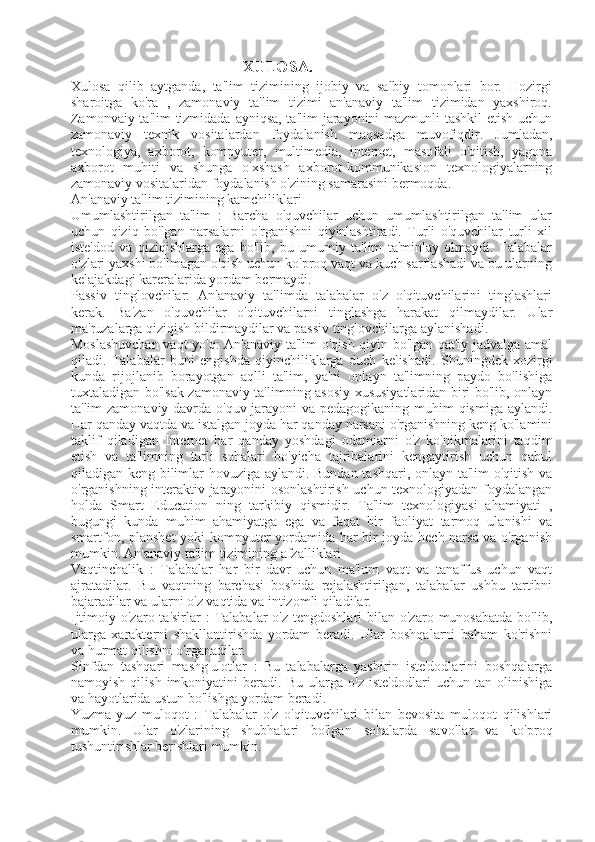                                                   XULOSA.
Xulosa   qilib   aytganda,   ta'lim   tizimining   ijobiy   va   salbiy   tomonlari   bor.   Hozirgi
sharoitga   ko'ra   ,   zamonaviy   ta'lim   tizimi   an'anaviy   ta'lim   tizimidan   yaxshiroq.
Zamonvaiy ta'lim  tizmidada ayniqsa, ta'lim  jarayonini  mazmunli  tashkil  etish uchun
zamonaviy   texnik   vositalardan   foydalanish   maqsadga   muvofiqdir.   Jumladan,
texnologiya,   axborot,   kompyuter,   multimedia,   internet,   masofali   o'qitish,   yagona
axborot   muhiti   va   shunga   o'xshash   axborot-kommunikasion   texnologiyalarning
zamonaviy vositalaridan foydalanish o'zining samarasini bermoqda.  
An'anaviy ta'lim tizimining kamchiliklari
Umumlashtirilgan   ta'lim   :   Barcha   o'quvchilar   uchun   umumlashtirilgan   ta'lim   ular
uchun   qiziq   bo'lgan   narsalarni   o'rganishni   qiyinlashtiradi.   Turli   o'quvchilar   turli   xil
iste'dod   va   qiziqishlarga   ega   bo'lib,   bu   umumiy   ta'lim   ta'minlay   olmaydi.   Talabalar
o'zlari yaxshi bo'lmagan o'qish uchun ko'proq vaqt va kuch sarflashadi va bu ularning
kelajakdagi kareralarida yordam bermaydi.
Passiv   tinglovchilar:   An'anaviy   ta'limda   talabalar   o'z   o'qituvchilarini   tinglashlari
kerak.   Ba'zan   o'quvchilar   o'qituvchilarni   tinglashga   harakat   qilmaydilar.   Ular
ma'ruzalarga qiziqish bildirmaydilar va passiv tinglovchilarga aylanishadi.
Moslashuvchan vaqt yo'q: An'anaviy ta'lim o'qish qiyin bo'lgan qat'iy jadvalga amal
qiladi.   Talabalar   buni   engishda   qiyinchiliklarga   duch   kelishadi.   Shuningdek   xozirgi
kunda   rijojlanib   borayotgan   aqlli   ta'lim,   ya'ni   onlayn   ta'limning   paydo   bo'lishiga
tuxtaladigan bo'lsak zamonaviy ta'limning asosiy xususiyatlaridan biri bo'lib, onlayn
ta'lim zamonaviy davrda o'quv jarayoni  va pedagogikaning muhim  qismiga aylandi.
Har qanday vaqtda va istalgan joyda har qanday narsani o'rganishning keng ko'lamini
taklif   qiladigan   Internet   har   qanday   yoshdagi   odamlarni   o'z   ko'nikmalarini   taqdim
etish   va   ta'limning   turli   sohalari   bo'yicha   tajribalarini   kengaytirish   uchun   qabul
qiladigan keng bilimlar hovuziga aylandi. Bundan tashqari, onlayn ta'lim o'qitish va
o'rganishning interaktiv jarayonini osonlashtirish uchun texnologiyadan foydalangan
holda   Smart   Education   ning   tarkibiy   qismidir.   Ta'lim   texnologiyasi   ahamiyati   ,
bugungi   kunda   muhim   ahamiyatga   ega   va   faqat   bir   faoliyat   tarmoq   ulanishi   va
smartfon, planshet  yoki kompyuter yordamida har bir joyda hech narsa va o'rganish
mumkin.   An'anaviy ta'lim tizimining afzalliklari
Vaqtinchalik   :   Talabalar   har   bir   davr   uchun   ma'lum   vaqt   va   tanaffus   uchun   vaqt
ajratadilar.   Bu   vaqtning   barchasi   boshida   rejalashtirilgan,   talabalar   ushbu   tartibni
bajaradilar va ularni o'z vaqtida va intizomli qiladilar.
Ijtimoiy o'zaro  ta'sirlar   :  Talabalar  o'z  tengdoshlari   bilan o'zaro  munosabatda  bo'lib,
ularga   xarakterni   shakllantirishda   yordam   beradi.   Ular   boshqalarni   baham   ko'rishni
va hurmat qilishni o'rganadilar.
Sinfdan   tashqari   mashg'ulotlar   :   Bu   talabalarga   yashirin   iste'dodlarini   boshqalarga
namoyish   qilish   imkoniyatini   beradi.   Bu   ularga   o'z   iste'dodlari   uchun   tan   olinishiga
va hayotlarida ustun bo'lishga yordam beradi.
Yuzma-yuz   muloqot   :   Talabalar   o'z   o'qituvchilari   bilan   bevosita   muloqot   qilishlari
mumkin.   Ular   o'zlarining   shubhalari   bo'lgan   sohalarda   savollar   va   ko'proq
tushuntirishlar berishlari mumkin. 