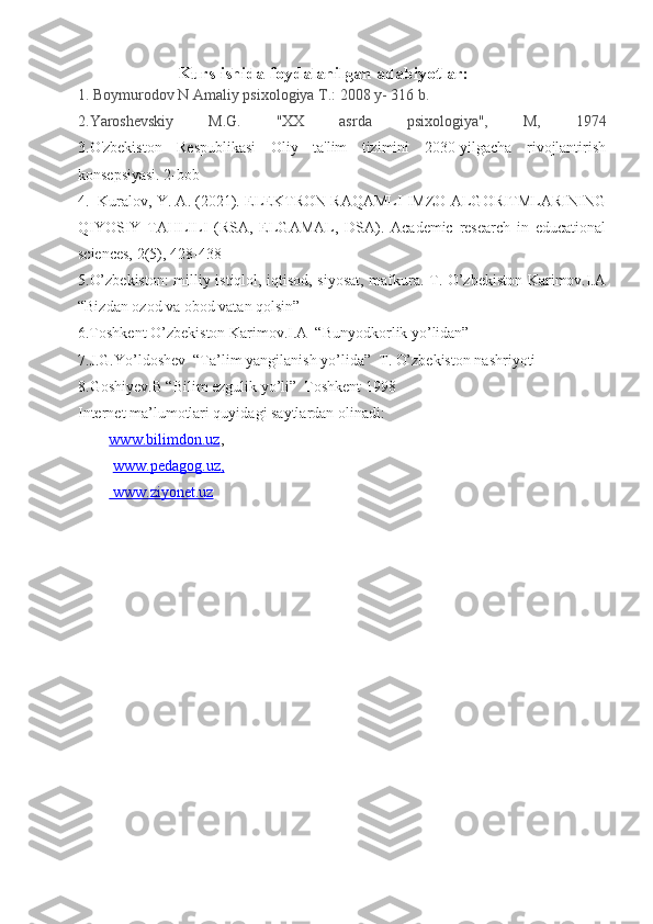                             Kurs ishida foydalanilgan adabiyotlar:
1. Boymurodov N Amaliy psixologiya T.: 2008 y- 316 b.
2.Yaroshevskiy   M.G.   "XX   asrda   psixologiya",   M,   1974
3.O'zbekiston   Respublikasi   Oliy   ta'lim   tizimini   2030-yilgacha   rivojlantirish
konsepsiyasi. 2-bob
4.     Kuralov, Y. A. (2021). ELEKTRON RAQAMLI IMZO ALGORITMLARINING
QIYOSIY   TAHLILI   (RSA,   ELGAMAL,   DSA).   Academic   research   in   educational
sciences, 2(5), 428-438
5.O’zbekiston:  milliy istiqlol, iqtisod, siyosat, mafkura. T. O’zbekiston Karimov.I.A
“Bizdan ozod va obod vatan qolsin”
6.Toshkent O’zbekiston Karimov.I.A  “Bunyodkorlik yo’lidan”
7.J.G.Yo’ldoshev  “Ta’lim yangilanish yo’lida”  T. O’zbekiston nashriyoti
8.Goshiyev.B “Bilim ezgulik yo’li”  Toshkent 1998
Internet ma’lumotlari quyidagi saytlardan olinadi: 
www.bilimdon.uz ,
  www.pedagog.uz    ,  
    www.ziyonet.uz    