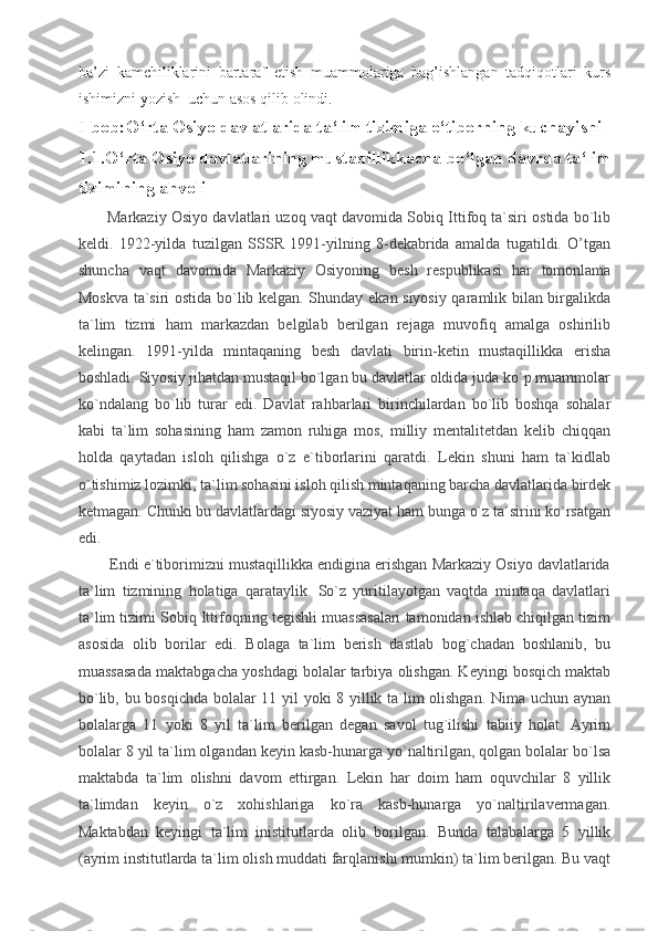 ba’ zi   kamchiliklarini   bartaraf   etish   muammolariga   bag’ishlangan   tadqiqotlari   kurs
ishimizni yozish  uchun asos qilib olindi.
I-bob:O‘rta Osiyo davlatlarida ta‘lim tizimiga e‘tiborning kuchayishi
1.1.O‘rta Osiyo davlatlarining mustaqillikkacha bo‘lgan davrda ta‘lim
tizimining ahvoli  
           Markaziy Osiyo davlatlari uzoq vaqt davomida Sobiq Ittifoq ta`siri ostida bo`lib
keldi.   1922-yilda   tuzilgan   SSSR   1991-yilning   8-dekabrida   amalda   tugatildi.   O’tgan
shuncha   vaqt   davomida   Markaziy   Osiyoning   besh   respublikasi   har   tomonlama
Moskva ta`siri ostida bo`lib kelgan. Shunday ekan siyosiy qaramlik bilan birgalikda
ta`lim   tizmi   ham   markazdan   belgilab   berilgan   rejaga   muvofiq   amalga   oshirilib
kelingan.   1991-yilda   mintaqaning   besh   davlati   birin-ketin   mustaqillikka   erisha
boshladi. Siyosiy jihatdan mustaqil bo`lgan bu davlatlar oldida juda ko`p muammolar
ko`ndalang   bo`lib   turar   edi.   Davlat   rahbarlari   birinchilardan   bo`lib   boshqa   sohalar
kabi   ta`lim   sohasining   ham   zamon   ruhiga   mos,   milliy   mentalitetdan   kelib   chiqqan
holda   qaytadan   isloh   qilishga   o`z   e`tiborlarini   qaratdi.   Lekin   shuni   ham   ta`kidlab
o`tishimiz lozimki, ta`lim sohasini isloh qilish mintaqaning barcha davlatlarida birdek
ketmagan. Chunki bu davlatlardagi siyosiy vaziyat ham bunga o`z ta`sirini ko`rsatgan
edi.
        Endi e`tiborimizni mustaqillikka endigina erishgan Markaziy Osiyo davlatlarida
ta`lim   tizmining   holatiga   qarataylik.   So`z   yuritilayotgan   vaqtda   mintaqa   davlatlari
ta`lim tizimi Sobiq Ittifoqning tegishli muassasalari tamonidan ishlab chiqilgan tizim
asosida   olib   borilar   edi.   Bolaga   ta`lim   berish   dastlab   bog`chadan   boshlanib,   bu
muassasada maktabgacha yoshdagi bolalar tarbiya olishgan. Keyingi bosqich maktab
bo`lib, bu bosqichda bolalar 11 yil yoki 8 yillik ta`lim olishgan. Nima uchun aynan
bolalarga   11   yoki   8   yil   ta`lim   berilgan   degan   savol   tug`ilishi   tabiiy   holat.   Ayrim
bolalar 8 yil ta`lim olgandan keyin kasb-hunarga yo`naltirilgan, qolgan bolalar bo`lsa
maktabda   ta`lim   olishni   davom   ettirgan.   Lekin   har   doim   ham   oquvchilar   8   yillik
ta`limdan   keyin   o`z   xohishlariga   ko`ra   kasb-hunarga   yo`naltirilavermagan.
Maktabdan   keyingi   ta`lim   inistitutlarda   olib   borilgan.   Bunda   talabalarga   5   yillik
(ayrim institutlarda ta`lim olish muddati farqlanishi mumkin) ta`lim berilgan. Bu vaqt 