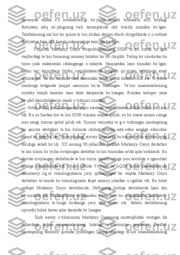 davomida   talaba   o`z   mutaxassisligi   bo`yicha   kerakli   bilimlarni   olib,   keyingi
faoliyatni   xalq   xo`jaligining   turli   tarmoqlarida   olib   borishi   mumkin   bo`lgan.
Talabalarning ma`lim bir qisimi ta`lim olishni davom ettirib oliygohlarda o`z mehnat
faoliyatini ham olib borish imkoniyatiga ham ega bo`lgan.
          Yuqorida   Markaziy   Osiyo   Respublikalarining   SSSR   ta`siri   ostida   bo`lgan
vaqtlardagi ta`lim tzimining umumiy holatini ko`rib chiqdik. Tashqi ko`rinishidan bu
tizim   juda   mukammal   ishlanganga   o`xshaydi.   Haqiqatdan   ham   shunday   bo`lgan.
Lekin   har   doim   ham   Ittifoq   respublikalarida   belgilab   qo`yilgan   tartiblarga   amal
qilinmagan.   Ta`lim   tizimida   ham   zamondan   ortda   qolish   holatlari   XX   asr   70-yillari
oxirlariga   kelganda   yaqqol   namoyon   bo`la   boshlagan.   Ta`lim   muassasalarining
moddiy   texnik   bazalari   ham   talab   darajasida   bo`lmagan.   Bundan   tashqari   yana
ko`plab kamchiliklarini sanab o`tishimiz mumkin.
        Sobiq Ittifoq parchalangandn  keyin mintaqa respublikalari  oldida ikkita yo`l  bor
edi. Bu yo`llardan biri ta`lim SSSR tizimini saqlab qolish, yo bo`lmasa zamon ruhiga
mos yangi  tizimni  qabul  qilish edi. Siyosiy vaziyatni to`g`ri  tushungan  mintaqaning
bir   qancha   davlatlari   ta`lim   tizimida   islohot   qilishni   asta-sekin   amalga   oshirishni
maqul ko`rgan bo`lsa, Tojikistondagi siyosiy beqarorlik bu tizimni isloh qilishni ortga
surishga   sabab   bo`ldi.   XX   asrning   80-yillaridan   boshlab   Markaziy   Osiyo   davlatlari
ta`lim tizimi bo`yicha rivojlangan davlatlar ta`lim tizimidan ortda qola boshlandi. Bu
davrda rivojlangan davlatlarda ta`lim tizimi zamon ruhiga mos ravishda o`zgarishlar
amalga   oshirilmoqda   edi.   Misol   sifatida   Yevropa   va   AQSH   ta`lim   muassasalarida
zamonaviy   ilg`or   texnologiyalarni   joriy   qilinayotgan   bir   vaqtda   Markaziy   Osiyo
davlatlari   ta`limida   bu   texnologiyalar   faqat   nazariy   jihatdan   o`rgatilar   edi.   Bu   holat
nafaqat   Mrakaziy   Osiyo   davlatlarida,   Ittifoqning   boshqa   davlatlarida   ham   shu
ko`rinishda   edi.   Mustaqillikka   erishgandan   keyin   ham   bu   respublikalar   zamonaviy
texnologiyalarni   ta`limga   birdaniga   joriy   qila   olmas   edi.   Sababi   davlatlarning
iqtisodiy holati havas qilar darajada bo`lmagan.
            Endi   asosiy   e`tiborimizni   Markaziy   Osiyoning   mustaqillikka   erishgan   ilk
yillaridagi   ta`lim   muassasalarining   holatiga   e`tiborimizni   qaratamiz.   Dastlab
mintaqaning   shimoliy   qismida   joylashgan   Qozog`istondagi   ta`lim   muassasalarining 