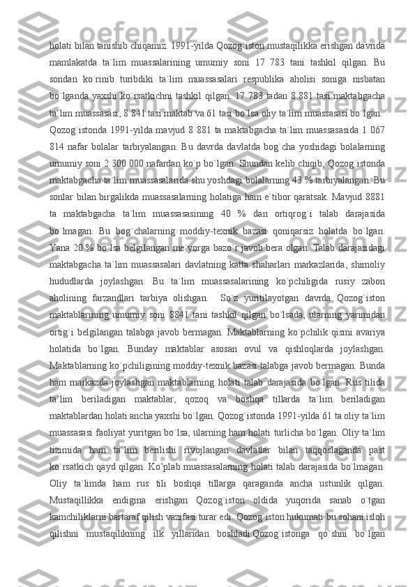 holati bilan tanishib chiqamiz. 1991-yilda Qozog`iston mustaqilikka erishgan davrida
mamlakatda   ta`lim   muassalarining   umumiy   soni   17   783   tani   tashkil   qilgan.   Bu
sondan   ko`rinib   turibdiki   ta`lim   muassasalari   respublika   aholisi   soniga   nisbatan
bo`lganda yaxshi  ko`rsatkichni  tashkil  qilgan. 17 783 tadan 8 881 tasi  maktabgacha
ta`lim muassasasi, 8 841 tasi maktab va 61 tasi bo`lsa oliy ta`lim muassasasi bo`lgan.
Qozog`istonda 1991-yilda mavjud 8 881 ta maktabgacha ta`lim muassasasida 1 067
814   nafar   bolalar   tarbiyalangan.   Bu   davrda   davlatda   bog`cha   yoshidagi   bolalarning
umumiy soni 2 300 000 nafardan ko`p bo`lgan. Shundan kelib chiqib, Qozog`istonda
maktabgacha ta`lim muassasalarida shu yoshdagi bolalarning 43 % tarbiyalangan. Bu
sonlar bilan birgalikda muassasalarning holatiga ham e`tibor qaratsak. Mavjud 8881
ta   maktabgacha   ta`lim   muassasasining   40   %   dan   ortiqrog`i   talab   darajasida
bo`lmagan.   Bu   bog`chalarning   moddiy-texnik   bazasi   qoniqarsiz   holatda   bo`lgan.
Yana 20 % bo`lsa belgilangan me`yorga bazo`r javob bera olgan. Talab darajasidagi
maktabgacha   ta`lim   muassasalari   davlatning   katta   shaharlari   markazlarida,   shimoliy
hududlarda   joylashgan.   Bu   ta`lim   muassasalarining   ko`pchiligida   rusiy   zabon
aholining   farzandlari   tarbiya   olishgan.     So`z   yuritilayotgan   davrda   Qozog`iston
maktablarining   umumiy   soni   8841   tani   tashkil   qilgan   bo`lsada,   ularning   yarimidan
ortig`i belgilangan talabga javob bermagan. Maktablarning ko`pchilik qismi avariya
holatida   bo`lgan.   Bunday   maktablar   asosan   ovul   va   qishloqlarda   joylashgan.
Maktablarning ko`pchiligining moddiy-texnik bazasi talabga javob bermagan. Bunda
ham   markazda   joylashgan   maktablarning   holati   talab   darajasida   bo`lgan.   Rus   tilida
ta`lim   beriladigan   maktablar,   qozoq   va   boshqa   tillarda   ta`lim   beriladigan
maktablardan holati ancha yaxshi bo`lgan. Qozog`istonda 1991-yilda 61 ta oliy ta`lim
muassasasi faoliyat yuritgan bo`lsa, ularning ham holati turlicha bo`lgan. Oliy ta`lim
tizimida   ham   ta`lim   berilishi   rivojlangan   davlatlar   bilan   taqqoslaganda   past
ko`rsatkich qayd qilgan. Ko’plab muassasalarning holati talab darajasida bo`lmagan.
Oliy   ta`limda   ham   rus   tili   boshqa   tillarga   qaraganda   ancha   ustunlik   qilgan.
Mustaqillikka   endigina   erishgan   Qozog`iston   oldida   yuqorida   sanab   o`tgan
kamchiliklarni bartaraf qilish vazifasi turar edi. Qozog`iston hukumati bu sohani isloh
qilishni   mustaqilikning   ilk   yillaridan   boshladi.Qozog`istonga   qo`shni   bo`lgan 