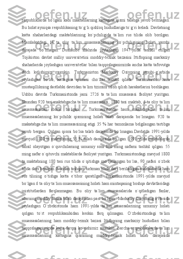 respubliklarda bo`lgani kabi maktablarning kattagina qismi talabga javob bermagan.
Bu holat ayniqsa respublikaning to`g`li qishloq hududlariga to`g`ri keladi. Davlatning
katta   shaharlaridagi   maktablarining   ko`pchiligida   ta`lim   rus   tilida   olib   borilgan.
Mamlakatdagi   14   ta   oliy   ta`lim   muassasalarining   ko`pchiligining   holati   yaxshi
darajada   bo`lmagan.   Dushanbe   shahrida   joylashgan   1947-yilda   tashkil   etilgan
Tojikiston   davlat   milliy   universitetini   moddiy-texnik   bazasini   Ittifoqning   markaziy
shaharlarida joylashgan universitetlar bilan taqqoslaganimizda ancha katta tafovutga
duch   kelishimiz   mumkin.   Turkmaniston   Markaziy   Osiyoning   janubi-g`arbida
joylashgan   bo`lib,   kattagina   qismini   cho`llar   tashkil   qiladi.   Turkmaniston   ham
mustaqillikning dastlabki davridan ta`lim tizimini isloh qilish harakatlarini boshlagan.
Ushbu   davrda   Turkmanistonda   jami   2726   ta   ta`lim   muasasasi   faoliyat   yuritgan.
Shundan 920 tasi maktabgacha ta`lim muassasasi, 1880 tasi maktab, 6 ta oliy ta`lim
muassasasidan   iborat   bo`lgan.     Turkmanistonda   ham   maktabgacha   ta`lim
muassasalarining   ko`pchilik   qismining   holati   talab   darajasida   bo`lmagan.   920   ta
makatabgacha ta`lim muassasasining atigi 35 % har tamonlama belgilangan tartibga
javob   bergan.   Qolgan   qismi   bo`lsa   talab   darajasida   bo`lmagan.Davlatda   1991-yilda
mavjud 1800  ta maktabning  55 %   talab darajasida  bo`lgan. 1991-yilda  maktablarda
tahsil   olayotgan   o`quvchilarning   umumiy   soni   890   ming   nafarni   tashkil   qilgan.   55
ming nafar o`qituvchi maktablarda faoliyat yuritgan. Turkmanistondagi mavjud 1800
ta   maktabning   180   tasi   rus   tilida   o`qitishga   mo`ljallangan   bo`lsa,   90   nafari   o`zbek
tilida dars berilgan. Bundan tashqari turkman tilida dars beriladigan maktablarda ham
rus   tilining   o`tishga   katta   e`tibor   qaratilgan.   Turkmanistonda   1991-yilda   mavjud
bo`lgan 6 ta oliy ta`lim muassasasining holati ham mintaqaning boshqa davlatlaridagi
inistitutlardan   farqlanmagan.   Bu   oliy   ta`lim   muasasalarida   o`qitladigan   fanlar,
ularning moddiy bazasi talab darajasidan past bo`lgan.  Markaziy Osiyoning o`rtasida
joylashgan   O`zbekistonda   ham   1991-yilda   ta`lim   muassalarining   umumiy   holati
qolgan   to`rt   respublikanikidan   keskin   farq   qilmagan.   O`zbekistondagi   ta`lim
muassasalarining   ham   moddiy-texnik   bazasi   Ittifoqning   markaziy   hududlari   bilan
taqqoslaganimizda   katta   farqni   ko`rishimiz   mumkin.   Barcha   respublikalarda   ta’lim
muassasalarining   kattagina   qismining   moddiy-texnik   holati   talab   darajasida 