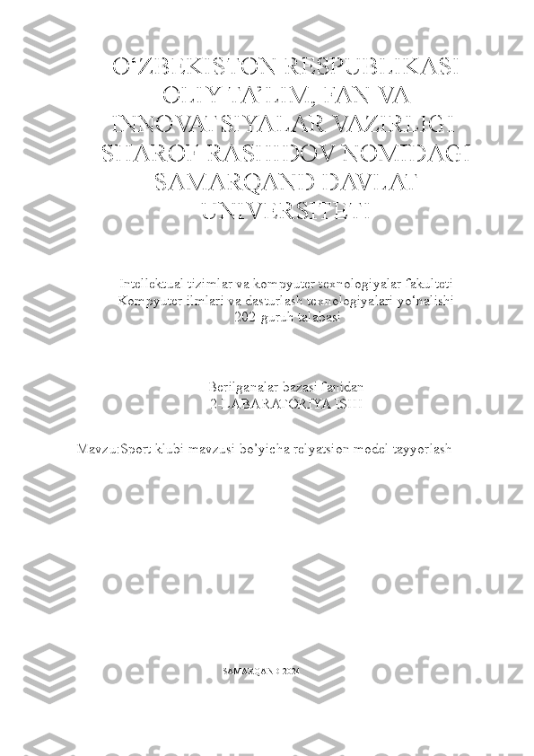 O‘ZBEKISTON RESPUBLIKASI
OLIY TA’LIM, FAN VA
INNOVATSIYALAR VAZIRLIGI 
SHAROF RASHIDOV NOMIDAGI
SAMARQAND DAVLAT
UNIVERSITETI
 
Intellektual tizimlar va kompyuter texnologiyalar fakulteti
Kompyuter ilmlari va dasturlash texnologiyalari yo‘nalishi
  202-guruh talabasi
Berilganalar bazasi fanidan
2-LABARATORIYA ISHI
Mavzu:Sport klubi mavzusi bo’yicha relyatsion model tayyorlash
                                                                 SAMARQAND 2024 