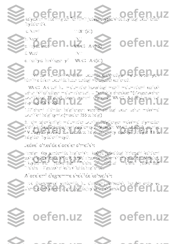 Relyatsion modelning tariflar nomli jadvalini yaratishda quyidagi ustunlardan
foydalandik.  
 a. Nomi                                TEXT(90)  
b. Narxi                                 INT
c. Foydalanuchi                    VARCHAR(45)  
d. Vaqti                                  INT
e. Faoliyat_boshlagan_yil     VARCHAR(90)
      INT   turi   bu-   idonline   dokon   ustunida   saqlanadigan   malumot   turi   yani
idonline dokon ustunida butun turdagi malumotlar saqlanadi. 
    VARCHAR   turi   bu-   malumotlar   bazasidagi   matnli   malumotlarni   saqlash
uchun ishlatiladigan malumotlar turi. U “variable charakter “(o’zagaruvchan
uzunlikdagi   belgilar)   degan   manoni   anglatadi.   VARCHAR   malumot   turi
quyidagicha ishlaydi: 
1.O’lchami   oldindan   belgilangan:   varchar   tipidagi   ustun   uchun   maksimal
uzunlikni belgilaymiz.(masalan 255 ta belgi) 
2.Hajm   tejamkorligi:   malumotlar   uzunligi   belgilangan   maksimal   qiymatdan
kichik bo’lsa, ortiqcha joyni egallamaydi. Masalan: VARCHAR(50) ustuniga
“Muhayyo”   yozilsa,   bu   faqat   7   ta   belgi   uchun   joy   egallaydi,   qolgan   43   ta
belgidan foydalanilmaydi.
Jadval o'rtasida aloqalar o'rnatish :
Foreign   Key   yordamida   bog'lanish:   Boshqa   jadvaldagi   birlamchi   kalitlarni
tashqi kalit sifatida ishlatib, jadval o'rtasida bog'lanishlar o'rnatiladi. Masalan,
"Buyurtmalar"   jadvalidagi   "Talaba_ID"   atributi   "Talaba"   jadvalidagi
"Talaba_ID"ga tashqi kalit sifatida bog'lanadi.
Aloqalarni diagramma shaklida ko'rsatish:
  ER   diagrammasi   yordamida   bu   aloqalarni   ko'rsatish,   har   bir   entity   va
ularning atributlarini to'g'ri tartibda joylashtirish kerak. 