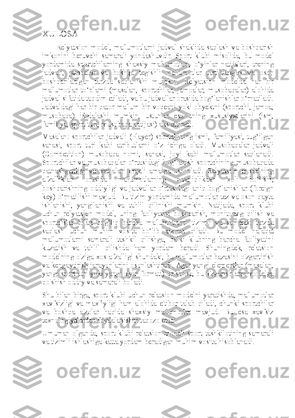 XULOSA
          Relyatsion   model,   ma'lumotlarni   jadval   shaklida   saqlash   va   boshqarish
imkonini   beruvchi   samarali   yondashuvdir.   Sport   klubi   misolida,   bu   model
yordamida   sportchilarning   shaxsiy   ma'lumotlari,   o‘yinlar   natijalari,   trening
jadvali,   jamoalar   va   boshqa   tegishli   ma'lumotlar   tartiblangan   va   oson
boshqariladigan   tarzda   saqlanishi   mumkin.   Relyatsion   modelda   har   bir
ma'lumotlar   to‘plami   (masalan,   sportchilar,   jamoalar,   musobaqalar)   alohida
jadval sifatida taqdim etiladi, va bu jadvallar orasida bog‘lanishlar o‘rnatiladi.
Jadvaldagi har bir qator ma'lum bir voqeani yoki obyektni (sportchi, jamoa,
musobaqa)   ifodalashi   mumkin,   ustunlar   esa   uning   xususiyatlarini   (ism,
familiya, sport turi, musobaqa natijasi) aks ettiradi. 
Masalan:  sportchilar  jadvali  (Player)  sportchining  ismi,  familiyasi,  tug‘ilgan
sanasi,   sport   turi   kabi   atributlarni   o‘z   ichiga   oladi.   Musobaqalar   jadvali
(Competition)   musobaqa   nomi,   sanasi,   joyi   kabi   ma'lumotlar   saqlanadi.
Sportchilar   va   musobaqalar   o‘rtasidagi   bog‘lanish   sportchining   musobaqada
qatnashganligi   va   natijalari   orqali   amalga   oshiriladi.   Relyatsion   modelning
afzalliklari   orasida   ma'lumotlarning   noaniqlikdan   xoli   bo‘lishi,
boshqarishning   oddiyligi   va   jadvallar   o‘rtasidagi   aniq   bog‘lanishlar   (foreign
key) o‘rnatilishi mavjud. Bu tizim yordamida ma'lumotlar tez va oson qayta
ishlanishi,   yangilanishi   va   tahlil   qilinishi   mumkin.   Natijada,   sport   klubi
uchun   relyatsion   model,   uning   faoliyatini   boshqarish,   monitoring   qilish   va
sportchilar   bilan   bog‘liq   barcha   ma'lumotlarni   tizimli   va   samarali   tarzda
saqlash   uchun   muhim   vosita   bo‘lib   xizmat   qiladi.   Bu   model   nafaqat
ma'lumotlarni   samarali   tashkil   qilishga,   balki   klubning   barcha   faoliyatini
kuzatish   va   tahlil   qilishda   ham   yordam   beradi.   Shuningdek,   relatsion
modelning o'ziga xos afzalligi shundaki, bu ma'lumotlar bazasini o'zgartirish
va kengaytirish jarayonlarini osonlashtiradi. Agar yangi elementlar (masalan,
yangi sport turi yoki yangi o'yin formati) qo'shilsa, bu o'zgarishlarni modelga
qo'shish oddiy va samarali bo'ladi.
Shu bilan birga, sport klubi uchun relatsion modelni yaratishda, ma'lumotlar
xavfsizligi  va  maxfiyligi   ham   alohida   e'tibor   talab   qiladi,  chunki  sportchilar
va   boshqa   a'zolar   haqida   shaxsiy   ma'lumotlar   mavjud.   Bu   esa   xavfsiz
texnologiyalardan foydalanishni taqozo etadi.
Umuman   olganda,   sport   klubi   relatsion   modeli   sport   tashkilotining   samarali
va tizimli ishlashiga katta yordam beradigan muhim vosita hisoblanadi. 