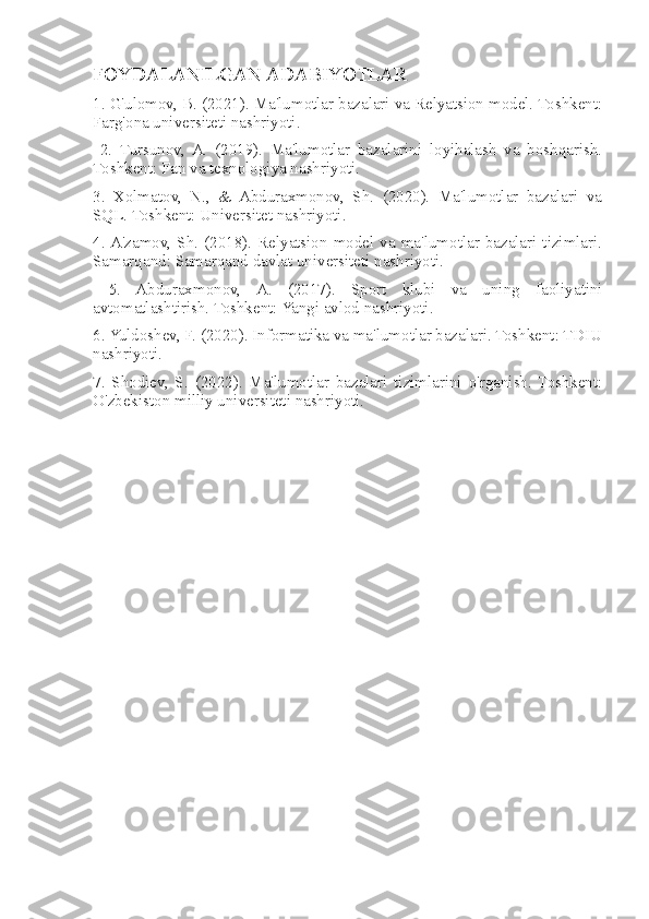 FOYDALANILGAN ADABIYOTLAR  
1. G'ulomov, B. (2021). Ma'lumotlar bazalari va Relyatsion model. Toshkent:
Farg'ona universiteti nashriyoti.
  2.   Tursunov,   A.   (2019).   Ma'lumotlar   bazalarini   loyihalash   va   boshqarish.
Toshkent: Fan va texnologiya nashriyoti. 
3.   Xolmatov,   N.,   &   Abduraxmonov,   Sh.   (2020).   Ma'lumotlar   bazalari   va
SQL. Toshkent: Universitet nashriyoti. 
4.  A'zamov,  Sh.  (2018).  Relyatsion  model  va  ma'lumotlar  bazalari  tizimlari.
Samarqand: Samarqand davlat universiteti nashriyoti.
  5.   Abduraxmonov,   A.   (2017).   Sport   klubi   va   uning   faoliyatini
avtomatlashtirish. Toshkent: Yangi avlod nashriyoti. 
6. Yuldoshev, F. (2020). Informatika va ma'lumotlar bazalari. Toshkent: TDIU
nashriyoti. 
7.   Shodiev,   S.   (2022).   Ma'lumotlar   bazalari   tizimlarini   o'rganish.   Toshkent:
O'zbekiston milliy universiteti nashriyoti. 