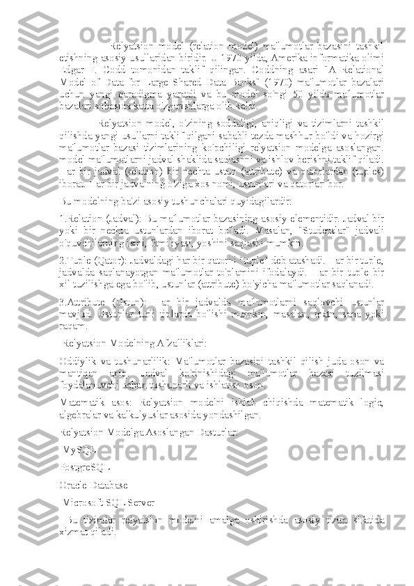                       Relyatsion   model   (relation   model)   ma'lumotlar   bazasini   tashkil
etishning asosiy usullaridan biridir. U 1970-yilda, Amerika informatika olimi
Edgar   F.   Codd   tomonidan   taklif   qilingan.   Coddning   asari   "A   Relational
Model   of   Data   for   Large   Shared   Data   Banks"   (1970)   ma'lumotlar   bazalari
uchun   yangi   paradigma   yaratdi   va   bu   model   so'ngi   50   yilda   ma'lumotlar
bazalari sohasida katta o'zgarishlarga olib keldi.
                  Relyatsion   model,   o'zining   soddaligi,   aniqligi   va   tizimlarni   tashkil
qilishda yangi usullarni taklif qilgani sababli tezda mashhur bo'ldi va hozirgi
ma'lumotlar   bazasi   tizimlarining   ko'pchiligi   relyatsion   modelga   asoslangan.
model ma'lumotlarni jadval shaklida saqlashni va ishlov berishni taklif qiladi.
Har   bir   jadval   (relation)   bir   nechta   ustun   (attribute)   va   qatorlardan   (tuples)
iborat. Har bir jadvalning o'ziga xos nomi, ustunlari va qatorlari bor. 
Bu modelning ba'zi asosiy tushunchalari quyidagilardir: 
1.Relation (Jadval): Bu ma'lumotlar bazasining asosiy elementidir. Jadval bir
yoki   bir   nechta   ustunlardan   iborat   bo'ladi.   Masalan,   "Studentlar"   jadvali
o'quvchilarning ismi, familiyasi, yoshini saqlashi mumkin. 
2.Tuple (Qator): Jadvaldagi har bir qatorni "tuple" deb atashadi. Har bir tuple,
jadvalda   saqlanayotgan   ma'lumotlar   to'plamini   ifodalaydi.   Har   bir   tuple   bir
xil tuzilishga ega bo'lib, ustunlar (attribute) bo'yicha ma'lumotlar saqlanadi. 
3.Attribute   (Ustun):   Har   bir   jadvalda   ma'lumotlarni   saqlovchi   ustunlar
mavjud.   Ustunlar   turli   tiplarda   bo'lishi   mumkin,   masalan,   matn,   sana   yoki
raqam.
 Relyatsion Modelning Afzalliklari: 
Oddiylik   va   tushunarlilik:   Ma'lumotlar   bazasini   tashkil   qilish   juda   oson   va
mantiqan   aniq.   Jadval   ko'rinishidagi   ma'lumotlar   bazasi   tuzilmasi
foydalanuvchi uchun tushunarli va ishlatish oson. 
Matematik   asos:   Relyatsion   modelni   ishlab   chiqishda   matematik   logic,
algebralar va kalkulyuslar asosida yondashilgan. 
Relyatsion Modelga Asoslangan Dasturlar:
 MySQL 
PostgreSQL 
Oracle Database
 Microsoft SQL Server
  Bu   tizimlar   relyatsion   modelni   amalga   oshirishda   asosiy   tizim   sifatida
xizmat qiladi.  