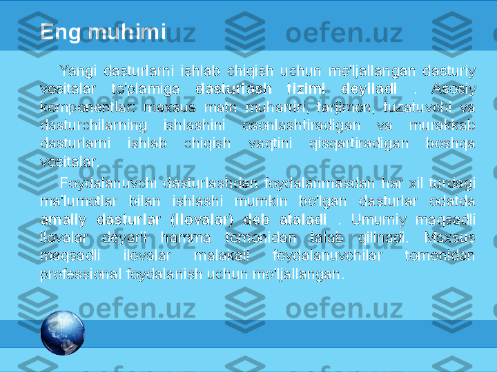 МК
Eng muhimi
Yangi  dasturlarni  ishlab  chiqish  uchun  mo'ljallangan  dasturiy 
vositalar  to'plamiga  dasturlash  tizimi  deyiladi  .  Asosiy 
komponentlar:  maxsus  matn  muharriri,  tarjimon,  tuzatuvchi  va 
dasturchilarning  ishlashini  osonlashtiradigan  va  murakkab 
dasturlarni  ishlab  chiqish  vaqtini  qisqartiradigan  boshqa 
vositalar.
Foydalanuvchi  dasturlashdan  foydalanmasdan  har  xil  turdagi 
ma'lumotlar  bilan  ishlashi  mumkin  bo'lgan  dasturlar  odatda 
amaliy  dasturlar  (ilovalar)  deb  ataladi  .  Umumiy  maqsadli 
ilovalar  deyarli  hamma  tomonidan  talab  qilinadi.  Maxsus 
maqsadli  ilovalar  malakali  foydalanuvchilar  tomonidan 
professional foydalanish uchun mo'ljallangan. 