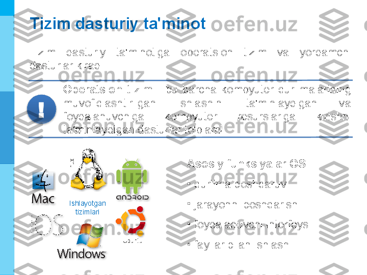 МК
Tizim dasturiy ta'minot
Tizim  dasturiy  ta'minotiga  operatsion  tizim  va  yordamchi 
dasturlar kiradi.
Operatsion  tizim  -  bu  barcha  kompyuter  qurilmalarining 
muvofiqlashtirilgan  ishlashini  ta'minlaydigan  va 
foydalanuvchiga  kompyuter  resurslariga  kirishni 
ta'minlaydigan dasturlar to'plami.!
Ishlayotgan
tizimlariLinux
Ubuntu Asosiy funksiyalar   OS  :
•
qurilma boshqaruvi
•
jarayonni boshqarish
•
foydalanuvchi interfeysi
•
fayllar bilan ishlash        