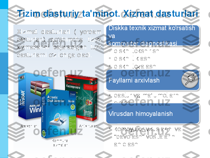 МК
Tizim dasturiy ta'minot. Xizmat dasturlari
Xizmat  dasturlari  (  yordam 
dasturlari)  qo'shimcha  tizim 
xizmatlarini  bajaradigan  turli 
dasturlarni o'z ichiga oladi. Diskka texnik xizmat ko'rsatish 
va 
kompyuter diagnostikasi
•
diskni tekshirish
•
diskni tiklash
•
diskni tozalash
Fayllarni arxivlash
•
dastur va ma'lumotlarni 
siqish
Virusdan himoyalanish
•
kompyuter viruslarini va 
"davolash" vositalarini 
aniqlashKommunal 
xizmatlarArxivchilar Antiviruslar     