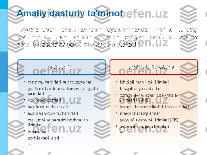 МК
Amaliy dasturiy ta'minot
Foydalanuvchi  dasturlashdan  foydalanmasdan  har  xil  turdagi 
ma'lumotlar  bilan  ishlashi  mumkin  bo'lgan  dasturlar  odatda 
amaliy dasturlar  yoki  ilovalar deb ataladi  .
•
ish stoli nashriyot tizimlari
•
buxgalteriya dasturlari
•
kompyuter yordamida loyihalash 
tizimlari (SAPR)
•
kompyuter modellashtirish dasturlari
•
matematik to'plamlar
•
geografik axborot tizimlari (GIS)
•
avtomatik tarjima tizimlari 
...•
matn muharrirlari va protsessorlari
•
grafik muharrirlar va kompyuter grafik 
paketlari
•
stol protsessorlari
•
taqdimot muharrirlari
•
audio va video muharrirlari
•
ma'lumotlar bazasini boshqarish 
tizimlari
•
brauzerlar
•
pochta dasturlari 
... UMUMIY  MAXSUS MAQSADLI    