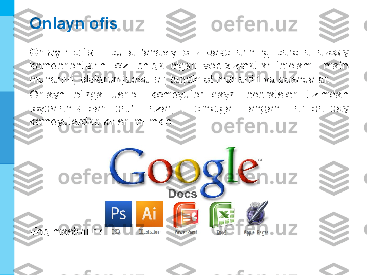 МК
Onlayn ofis
Onlayn  ofis  -  bu  an'anaviy  ofis  paketlarining  barcha  asosiy 
komponentlarini  o'z  ichiga  olgan  veb-xizmatlar  to'plami:  matn 
muharriri, elektron jadvallar, taqdimot muharriri va boshqalar.
Onlayn  ofisga  ushbu  kompyuter  qaysi  operatsion  tizimdan 
foydalanishidan  qat'i  nazar,  Internetga  ulangan  har  qanday 
kompyuterdan kirish mumkin.
Eng mashhur onlayn ofis - bu Google Docs. 