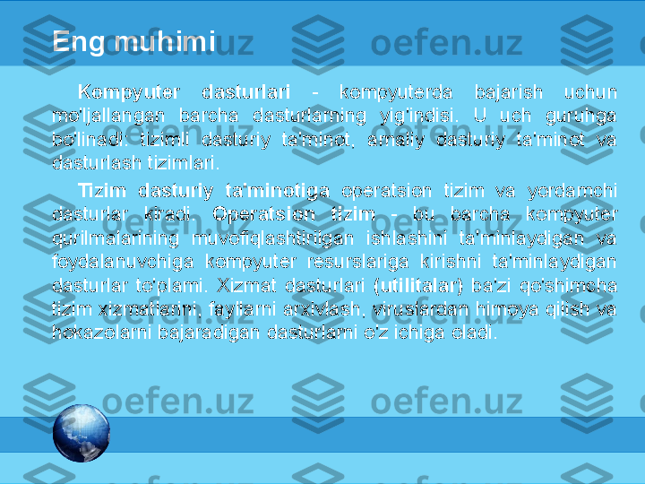 МК
Eng muhimi
Kompyuter  dasturlari  -   kompyuterda  bajarish  uchun 
mo'ljallangan  barcha  dasturlarning  yig'indisi.  U  uch  guruhga 
bo'linadi:  tizimli  dasturiy  ta'minot,  amaliy  dasturiy  ta'minot  va 
dasturlash tizimlari.
Tizim  dasturiy  ta'minotiga  operatsion  tizim  va  yordamchi 
dasturlar  kiradi.  Operatsion  tizim  -  bu  barcha  kompyuter 
qurilmalarining  muvofiqlashtirilgan  ishlashini  ta'minlaydigan  va 
foydalanuvchiga  kompyuter  resurslariga  kirishni  ta'minlaydigan 
dasturlar  to'plami.  Xizmat  dasturlari  (utilitalar)  ba'zi  qo'shimcha 
tizim xizmatlarini, fayllarni arxivlash, viruslardan himoya qilish va 
hokazolarni bajaradigan dasturlarni o'z ichiga oladi. 