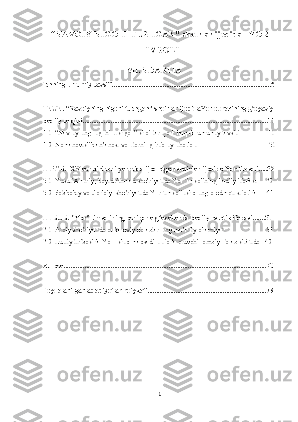 “NAVOIY NIGOHI TUSHGAN” shoirlar ijodida   YOR
TIMSOLI
                                      MUNDARIJA
Ishning umumiy tavsifi...........................................................................................6 
I BOB. “Navoiyning nigohi tushgan” shoirlar ijodidaYor obrazining g oyaviy-ʻ
badiiy talqini..........................................................................................................11
1.1. “Navoiyning nigohi tushgan” shoirlar ijodi haqida umumiy tavsif ................11
1.2. Nomanavislik an’anasi va ularning irfoniy   jihatlari ........................................21
II BOB.  XV asr birinchi yarmida ijod etgan shoirlar ijodida Yor timsoli.....32
2.1. Yusuf Amiriy, Sayid Ahmad she’riyatida Yor timsolining badiiy ifodasi.....32 
2.2. Sakkokiy va Gadoiy  she’riyatida Yor timsoli ishqning predmeti sifatida ....41 
III BOB. “Yor” timsolining oshiqona g azallarda badiiy-estetik ifodasi.......51 	
ʻ
3.1. Atoiy she’riyatida an’anaviy obrazlarning ma’rifiy ahamiyati.......................51
3.2. Lutfiy lirikasida Yor oshiq maqsadini ifoda etuvchi ramziy obraz sifatida...62   
Xulosa....................................................................................................................70
Foydalanilgan adabiyotlar ro yxati....................................................................73	
ʻ
     
              
                          
1 
