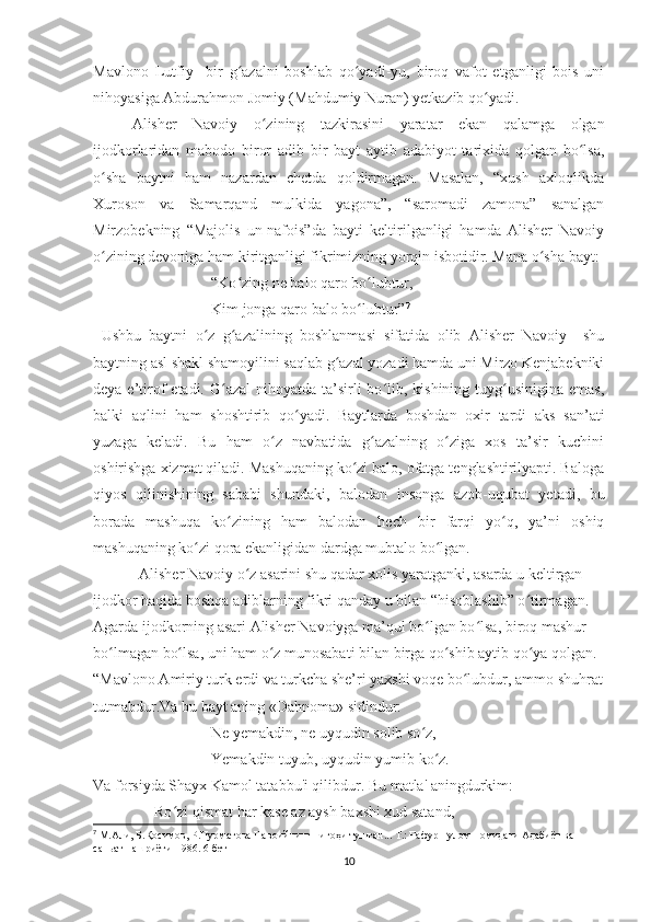 Mavlono   Lutfiy     bir   g azalni   boshlab   qo yadi-yu,   biroq   vafot   etganligi   bois   uniʻ ʻ
nihoyasiga Abdurahmon Jomiy (Mahdumiy Nuran) yetkazib qo yadi. 	
ʻ
          Alisher   Navoiy   o zining   tazkirasini   yaratar   ekan   qalamga   olgan	
ʻ
ijodkorlaridan   mabodo   biror   adib   bir   bayt   aytib   adabiyot   tarixida   qolgan   bo lsa,	
ʻ
o sha   baytni   ham   nazardan   chetda   qoldirmagan.   Masalan,   “xush   axloqlikda	
ʻ
Xuroson   va   Samarqand   mulkida   yagona”,   “saromadi   zamona”   sanalgan
Mirzobekning   “Majolis   un-nafois”da   bayti   keltirilganligi   hamda   Alisher   Navoiy
o zining devoniga ham kiritganligi fikrimizning yorqin isbotidir. Mana o sha bayt:
ʻ ʻ
“Ko zing ne balo qaro bo lubtur,	
ʻ ʻ
Kim jonga qaro balo bo lubtur”	
ʻ 7
  Ushbu   baytni   o z   g azalining   boshlanmasi   sifatida   olib   Alisher   Navoiy     shu	
ʻ ʻ
baytning asl shakl shamoyilini saqlab g azal yozadi hamda uni Mirzo Kenjabekniki	
ʻ
deya e’tirof  etadi. G azal  nihoyatda ta’sirli  bo lib, kishining tuyg usinigina emas,	
ʻ ʻ ʻ
balki   aqlini   ham   shoshtirib   qo yadi.   Baytlarda   boshdan   oxir   tardi   aks   san’ati	
ʻ
yuzaga   keladi.   Bu   ham   o z   navbatida   g azalning   o ziga   xos   ta’sir   kuchini	
ʻ ʻ ʻ
oshirishga xizmat qiladi. Mashuqaning ko zi balo, ofatga tenglashtirilyapti. Baloga	
ʻ
qiyos   qilinishining   sababi   shundaki,   balodan   insonga   azob-uqubat   yetadi,   bu
borada   mashuqa   ko zining   ham   balodan   hech   bir   farqi   yo q,   ya’ni   oshiq	
ʻ ʻ
mashuqaning ko zi qora ekanligidan dardga mubtalo bo lgan. 	
ʻ ʻ
             Alisher Navoiy o z asarini shu qadar xolis yaratganki, asarda u keltirgan 	
ʻ
ijodkor haqida boshqa adiblarning fikri qanday u bilan “hisoblashib” o tirmagan. 	
ʻ
Agarda ijodkorning asari Alisher Navoiyga ma’qul bo lgan bo lsa, biroq mashur 	
ʻ ʻ
bo lmagan bo lsa, uni ham o z munosabati bilan birga qo shib aytib qo ya qolgan. 	
ʻ ʻ ʻ ʻ ʻ
“Mavlono Amiriy turk erdi va turkcha she’ri yaxshi voqe bo lubdur, ammo shuhrat	
ʻ
tutmabdur.Va bu bayt aning «Dahnoma» sidindur: 
Nе yеmakdin, nе uyqudin solib so z,	
ʻ
Yemakdin tuyub, uyqudin yumib ko z.	
ʻ
Va forsiyda Shayx Kamol tatabbu'i qilibdur. Bu matla' aningdurkim:
                 Ro zi qismat har kasе az aysh baxshi xud satand,	
ʻ
7
  М.Али, Б.Қосимов, Р.Нурматова Навоийнинг нигоҳи тушган... Т.: Ғафур Ғулом номидаги Адабиёт ва 
саньат нашриёти-1986. 6-бет
10 