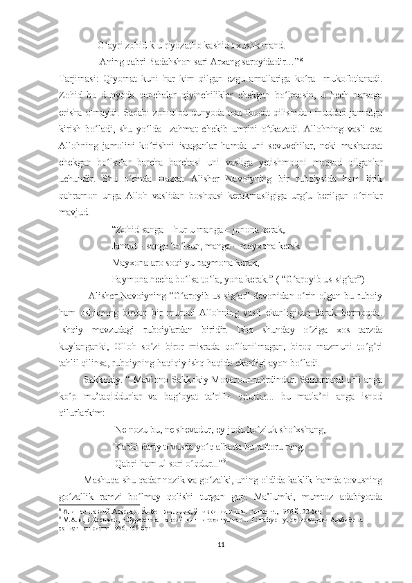                 G ayri zohid k-u riyozatho kashidu xushk mand.ʻ
Aning qabri Badahshon sari Arxang saroyidadir…” 8
 
Tarjimasi:   Qiyomat   kuni   har   kim   qilgan   ezgu   amallariga   ko ra     mukofotlanadi.	
ʻ
Zohid   bu   dunyoda   qanchalar   qiyinchiliklar   chekgan   bo lmasin,   u   hech   narsaga	
ʻ
erisha   olmaydi.  Sababi   zohid bu  dunyoda toat   ibodat  qilishidan  muddao  jannatga
kirish   bo ladi,   shu   yo lda     zahmat   chekib   umrini   o tkazadi.   Allohning   vasli   esa	
ʻ ʻ ʻ
Allohning   jamolini   ko rishni   istaganlar   hamda   uni   sevuvchilar,   neki   mashaqqat	
ʻ
chekgan   bo lsalar   barcha   barchasi   uni   vasliga   yetishmoqni   maqsad   qilganlar	
ʻ
uchundir.   Shu   o rinda   Hazrat   Alisher   Navoiyning   bir   ruboiysida   ham   lirik	
ʻ
qahramon   unga   Alloh   vaslidan   boshqasi   kerakmasligiga   urg u   berilgan   o rinlar	
ʻ ʻ
mavjud.
“Zohid sanga – hur-u manga – jonona kerak,
Jannat – sanga bo lsun, manga – mayxona kerak.	
ʻ
Mayxona aro soqi-yu paymona kerak,
Paymona necha bo lsa to la, yona kerak.” ( “G aroyib us-sig ar”)
ʻ ʻ ʻ ʻ
                  Alisher Navoiyning “G aroyib us-sig ar” devonidan o rin olgan bu ruboiy
ʻ ʻ ʻ
ham   oshiqning   birdan   bir   murodi   Allohning   vasli   ekanligidan   darak   bermoqda.
Ishqiy   mavzudagi   ruboiylardan   biridir.   Ishq   shunday   o ziga   xos   tarzda	
ʻ
kuylanganki,   Olloh   so zi   biror   misrada   qo llanilmagan,   biroq   mazmuni   to g ri	
ʻ ʻ ʻ ʻ
tahlil qilinsa, ruboiyning haqiqiy ishq haqida ekanligi ayon bo ladi. 	
ʻ
Sakkokiy. “ Mavlono Sakkokiy Movarounnahrdindur. Samarqand ahli anga
ko p   mu’taqiddurlar   va   bag oyat   ta’rifin   qilurlar...   bu   matla’ni   anga   isnod	
ʻ ʻ
qilurlarkim:
Ne nozu bu, ne shevadur, ey jodu ko zluk sho xshang,	
ʻ ʻ
Kabki dariy tovusda yo q albatta bu raftoru rang.	
ʻ
Qabri ham ul sori o qdur...”	
ʻ 9
Mashuqa shu qadar nozik va go zalki, uning oldida kaklik hamda tovusning	
ʻ
go zallik   ramzi   bo lmay   qolishi   turgan   gap.   Ma’lumki,   mumtoz   adabiyotda	
ʻ ʻ
8
  Алишер Навоий.Асарлар. Ўн беш жилдлик, ўн иккинчи жилд. Тошкент., 1966 й. 22-бет
9
  М.Али, Б.Қосимов, Р.Нурматова Навоийнинг нигоҳи тушган... Т.: Ғафур Ғулом номидаги Адабиёт ва 
саньат нашриёти-1986. 168-бет
11 