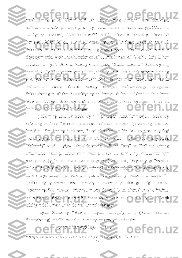 mashuqaning   go zalliklarini   ta’riflash   uchun   uning   qomatini   sarv   daraxtiga,ʻ
ko zlarni ohu ko ziga, nargisga, chiroyli qadam bosishini kabki dariyga (Mavlono	
ʻ ʻ
Lutfiyning   tashbehi,   “Ne   bo lursan?”   radifli   g azalida   shunday   o xshatish	
ʻ ʻ ʻ
berilgan),   labini   la’lga,   yuzini   gulzorga,   og zini   g unchaga   qiyoslash   mavjud.	
ʻ ʻ
Sakkokiy  hattoki, mashuqani rang-barang tusga kiruvchi go zal tovusdan ham a’lo	
ʻ
deya aytmoqda. Mashuqa shu qadar go zalki, unda bor go zallik kabki dariyda ham	
ʻ ʻ
tovusda   ham   yo q.   Alisher   Navoiy   shuningdek,   “Xutbai   davonun”   Sakkokiyning	
ʻ
nomini Lutfiy bilan yonma-yon keltirib, birining ijodi Turkistonda va yana birining
g zaliyoti   Iroq   va   Xurosonda   mashhurligi   va   devonlari   mavjudligi   haqida	
ʻ
ma’lumotlar   beradi.   Alisher   Navoiy   keltirgan   ma’lumotlarga   qaraganda
Sakkokiyning   muxlislari   Sakkokiyning   shuhratiga   shuhrat   qo shmoq   uchun   hatto	
ʻ
Mavlono   Lutfiyni   Sakkokiy   she’rlarini   o zlashtirib   olishda   ayblagan.   Biroq   bu	
ʻ
bo htondan boshqa narsa bo lmagan. 	
ʻ ʻ
Ijodkorning taxallusi  Sakkokiy bo lgan degan qarashlar  mavjud.   Sakkokiy	
ʻ
so zining   ma’nosi   “sakkok”   pichoqchi   so zidan   olingan.   Ijodkorning   taxallusi	
ʻ ʻ
borasida     ilm-fanning   jonkuyar,   fidoyi   olimalaridan   biri   M.Hasanova   quyidagi
fikrlarni   yozadi:   “...   Sayroniy”   so zi   arab   alifbosida   –  	
ʻ ﻰﻧﺍﺭﻳﺳ   shaklida   yozilsa,
“Sabroniy”   so zi   –  	
ʻ ﻰﻧﺍﺭﺑﺳ       shaklida   yoziladi.   Ya’ni,   “yoy”   va   “be”   harflarining
bitta   nuqta   hisobiga   farqlanishini   hisobga   olsak,   bu   so z   qo lyozmada   noto g ri	
ʻ ʻ ʻ ʻ
yozilganligi   (ya’ni,   bir   nuqta   tushib   qolganligi)   oqibatida,   “Sayroniy”ga   “aylanib
qolgan” bo lishi mumkin. Demak, shoir nafaqat Sabronda ma’lum vaqt yashagan,	
ʻ
balki shu yerda tug ilgan va shuning uchun ham Sabroniy nisbasi bilan atalgan.”	
ʻ 10
Ijodkorning   yashagan   davri   temuriylar   hukmronligi   davriga   to g ri   keladi.	
ʻ ʻ
Devonining   ikki   nusxasi   Britaniya   muzeyida   va   O zFA   Sharqshunoslik   instituti	
ʻ
qo lyozmalar   fondida   saqlanadi.   Sakkokiy   o ndan   ortiq   qasida   yozib   o zbek	
ʻ ʻ ʻ
adabiyotida bu rivojlanishida  ma’lum rol o ynagan. 	
ʻ
Haydar   Xorazmiy.   “Mavlono   Haydar   –turkigo y,   aning   (Sulton   Iskandar	
ʻ
Sheroziyning)  modihi ekandur. Bu aning masnaviysidindurkim:
Himmat elidur yadi bayzo degan,
10
 М.Ҳасанова.Саккокий (Сайронийми? Саброний?!). «Шарқ юлдузи», 2011 йил 6-бет
12 