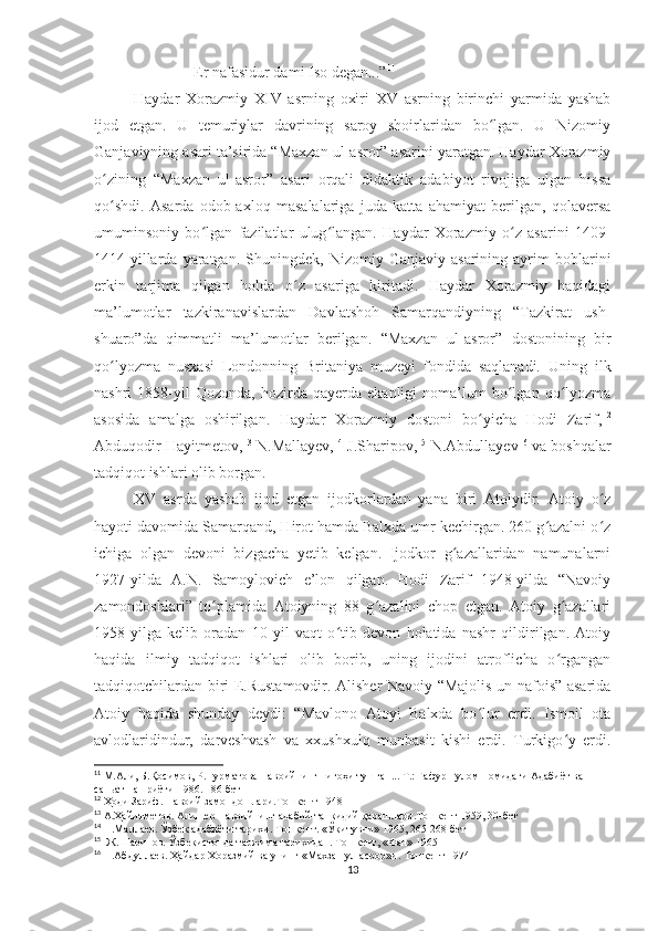 Er nafasidur dami Iso degan...” 11
Haydar   Xorazmiy   XIV   asrning   oxiri   XV   asrning   birinchi   yarmida   yashab
ijod   etgan.   U   temuriylar   davrining   saroy   shoirlaridan   bo lgan.   U   Nizomiyʻ
Ganjaviyning asari ta’sirida “Maxzan ul-asror” asarini yaratgan. Haydar Xorazmiy
o zining   “Maxzan   ul-asror”   asari   orqali   didaktik   adabiyot   rivojiga   ulgan   hissa	
ʻ
qo shdi.   Asarda   odob-axloq   masalalariga   juda   katta   ahamiyat   berilgan,   qolaversa
ʻ
umuminsoniy   bo lgan   fazilatlar   ulug langan.   Haydar   Xorazmiy   o z   asarini   1409-	
ʻ ʻ ʻ
1414-yillarda   yaratgan.   Shuningdek,  Nizomiy   Ganjaviy   asarining  ayrim   boblarini
erkin   tarjima   qilgan   holda   o z   asariga   kiritadi.   Haydar   Xorazmiy   haqidagi	
ʻ
ma’lumotlar   tazkiranavislardan   Davlatshoh   Samarqandiyning   “Tazkirat   ush-
shuaro”da   qimmatli   ma’lumotlar   berilgan.   “Maxzan   ul-asror”   dostonining   bir
qo lyozma   nusxasi   Londonning   Britaniya   muzeyi   fondida   saqlanadi.   Uning   ilk	
ʻ
nashri   1858-yil   Qozonda,   hozirda   qayerda  ekanligi   noma’lum   bo lgan   qo lyozma	
ʻ ʻ
asosida   amalga   oshirilgan.   Haydar   Xorazmiy   dostoni   bo yicha   Hodi   Zarif,	
ʻ 12
Abduqodir Hayitmetov, 13
 N.Mallayev, 14
 J.Sharipov, 15
 N.Abdullayev 16
 va boshqalar
tadqiqot ishlari olib borgan. 
XV   asrda   yashab   ijod   etgan   ijodkorlardan   yana   biri   Atoiydir.   Atoiy   o z	
ʻ
hayoti davomida Samarqand, Hirot hamda Balxda umr kechirgan. 260 g azalni o z	
ʻ ʻ
ichiga   olgan   devoni   bizgacha   yetib   kelgan.   Ijodkor   g azallaridan   namunalarni	
ʻ
1927-yilda   A.N.   Samoylovich   e’lon   qilgan.   Hodi   Zarif   1948-yilda   “Navoiy
zamondoshlari”   to plamida   Atoiyning   8   g azalini   chop   etgan.   Atoiy   g azallari	
ʻ ʻ ʻ
1958-yilga   kelib   oradan   10   yil   vaqt   o tib   devon   holatida   nashr   qildirilgan.   Atoiy	
ʻ
haqida   ilmiy   tadqiqot   ishlari   olib   borib,   uning   ijodini   atroflicha   o rgangan	
ʻ
tadqiqotchilardan biri E.Rustamovdir. Alisher Navoiy “Majolis un-nafois” asarida
Atoiy   haqida   shunday   deydi:   “Mavlono   Atoyi   Balxda   bo lur   erdi.   Ismoil   ota	
ʻ
avlodlaridindur,   darveshvash   va   xxushxulq   munbasit   kishi   erdi.   Turkigo y   erdi.	
ʻ
11
 М.Али, Б.Қосимов, Р.Нурматова Навоийнинг нигоҳи тушган... Т.: Ғафур Ғулом номидаги Адабиёт ва 
саньат нашриёти-1986. 186-бет
12
 Ҳоди Зариф. Навоий замондошлари.Тошкент 1948
13
 А.Ҳайитметов. Алишер Навоийнинг адабий-танқидий қарашлари.Тошкент 1959, 30-бет
14
 Н.Маллаев. Ўзбек адабиёти тарихи. Тошкент. «Ўқитувчи» 1965, 265-268-бет
15
  Ж.Шарипов. Ўзбекистонда таржима тарихидан. Тошкент, «Фан» 1965
16
 Н.Абдуллаев. Ҳайдар Хоразмий ва унинг «Махзан ул-асрор»и. Тошкент 1974
13 