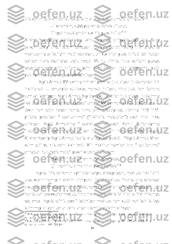 O z zamonida she’ri atrok orasida ko p shuhrat tutti. Bu matla’ aningdurkim:ʻ ʻ
Ul sanamkim, su(v) yaqosinda paritek o lturur,	
ʻ
G oyati nozukligindin suv bila yutsa bo lur.”	
ʻ ʻ 17
Alisher   Navoiyning   takidlashicha   ushbu   baytning   qofiyasida   aybi   bor.   Atoiy
asosan   turkiy   tilda   qalam   tebratgan   ijodkorlardandir.   Atoiy   o z   g azalida	
ʻ ʻ
mashuqaning go zalligini madh etar ekan, uni suv bilan yutsa bo ladi deb haddan	
ʻ ʻ
tashqari   nozik   ekanligiga   urg u   beradi.   Va   bu   o rinda   litota   san’atini   yuzaga	
ʻ ʻ
kelganligining   guvohi   bo lamiz,   ya’ni   yorni   haddan   ortiq   kichraytirib,   yutib	
ʻ
yuborsa bo ladigan darajada deb ta’riflagan.  	
ʻ
                    Sayid Ahmad XV asrning birinchi yarmida ijod qilgan ijodkorlardan biri
hisoblanadi.   U   temuriylar   sulolasiga   mansub   bo lgan,   biroq   juda   ham   faqirona	
ʻ
turmush   kechirgan.   Sayid  Ahmad   Sayidiy  taxallusi   bilan   ijod   qilgan.  Ijodkorning
ikki tilda ijod qilganligi haqidagi ma’lumotlar XV asr manbalarida qayd etilgan. U
devon   ham   tartib   bergan   hamda   noma   janri   taraqqiyotiga   o zining   1435-1436-	
ʻ
yillarda   yaratilgan   “Taashuqnoma”   (“Oshiqlik   maktublari”)   asari   bilan   hissa
qo shgan.   Sayid   Ahmadning   “Taashshuqnoma”   asari   Kamol   Xo jandiyning	
ʻ ʻ
“Latofatnoma”   asari   ta’sirida   bitilgan   bo lib,   u   o n   nomadan   tashkil   topgan.	
ʻ ʻ
Alisher Navoiy Sayid Ahmad haqida shunday  deb yozadi:    “Sayid Ahmad Mirzo
salim   tab’   va   pok   zehn   kishi   erdi.   Xili   mashhur   nazmlari   bor...”Latofatnoma”
aningdur. Bu turkcha matla’i yaxshi voqe bo lubturkim:
ʻ
Sayd etti firoqing meni murg i sahariydek,
ʻ
Qil odamiliq, qilma nihon yuzni paridek.” 18
Baytda   lirik   qahramon   ayriliqdan   aziyat   chekayotgani,   mashuqa   insof   qilib
unga  vaslini   namoyon   etishini   o tinyapti.   Oshiq   mashuqa   firoqida   tong  sahardagi	
ʻ
tovuqdek bo lib qolgan. Biz bilamizki, parilar ko z bilan ko rib bo lmaydigan, ular	
ʻ ʻ ʻ ʻ
haqida turli tasavvurlar mavjud, biroq inson ularni o z ko zi bilan ko rish imkoniga	
ʻ ʻ ʻ
ega   emas.   Baytda   ta’rifu   tavsifi   keltirilgan   mashuqa   ham   xuddi   pari   kabi   ko zga	
ʻ
ko rinmay qolgani uchun oshiq undan odamiliq qilishini so ragan. 	
ʻ ʻ
17
  М.Али, Б.Қосимов, Р.Нурматова Навоийнинг нигоҳи тушган... Т.: Ғафур Ғулом номидаги Адабиёт ва 
саньат нашриёти-1986.  214  бет
18
М.Али, Б.Қосимов, Р.Нурматова Навоийнинг нигоҳи тушган... Т.: Ғафур Ғулом номидаги Адабиёт ва 
саньат нашриёти-1986. 255-бет
14 