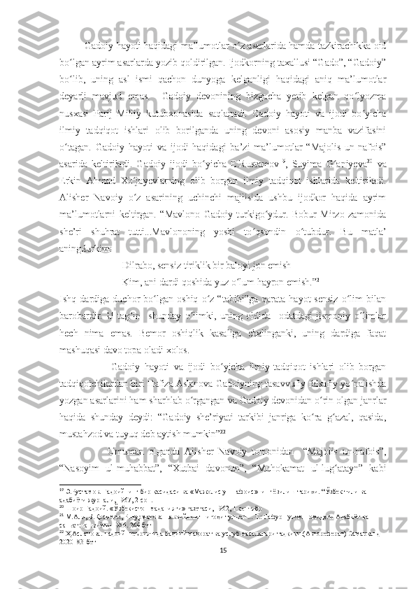 Gadoiy hayoti haqidagi ma’lumotlar o z asarlarida hamda tazkirachikka oidʻ
bo lgan ayrim asarlarda yozib qoldirilgan. Ijodkorning taxallusi “Gado”, “Gadoiy”	
ʻ
bo lib,   uning   asl   ismi   qachon   dunyoga   kelganligi   haqidagi   aniq   ma’lumotlar
ʻ
deyarli   mavjud   emas.     Gadoiy   devonining   bizgacha   yetib   kelgan   qo lyozma	
ʻ
nusxasi   Parij   Milliy   kutubxonasida   saqlanadi.   Gadoiy   hayoti   va   ijodi   bo yicha	
ʻ
ilmiy   tadqiqot   ishlari   olib   borilganda   uning   devoni   asosiy   manba   vazifasini
o tagan.   Gadoiy   hayoti   va   ijodi   haqidagi   ba’zi   ma’lumotlar   “Majolis   un-nafois”	
ʻ
asarida   keltiriladi.   Gadoiy   ijodi   bo yicha   E.Rustamov	
ʻ 19
,   Suyima   G aniyeva	ʻ 20
  va
Erkin   Ahmad   Xo jayevlarning   olib   borgan   ilmiy   tadqiqot   ishlarida   keltiriladi.	
ʻ
Alisher   Navoiy   o z   asarining   uchinchi   majlisida   ushbu   ijodkor   haqida   ayrim
ʻ
ma’lumotlarni   keltirgan.   “Mavlono   Gadoiy   turkigo ydur.   Bobur   Mirzo   zamonida	
ʻ
she’ri   shuhrat   tutti...Mavlononing   yoshi   to qsondin   o tubdur.   Bu   matla’	
ʻ ʻ
aningdurkim:
Dilrabo, sensiz tiriklik bir baloyi jon emish 
Kim, ani dardi qoshida yuz o lum hayron emish.”	
ʻ 21
Ishq   dardiga   duchor   bo lgan   oshiq   o z   “tabibi”ga   qarata   hayot   sensiz   o lim   bilan	
ʻ ʻ ʻ
barobardir.   U   tag in     shunday   o limki,   uning   oldida     odatdagi   jismoniy   o limlar	
ʻ ʻ ʻ
hech   nima   emas.   Bemor   oshiqlik   kasaliga   chalinganki,   uning   dardiga   faqat
mashuqasi davo topa oladi xolos. 
                      Gadoiy   hayoti   va   ijodi   bo yicha   ilmiy-tadqiqot   ishlari   olib   borgan	
ʻ
tadqiqotchilardan biri Hafiza Aslanova Gadoiyning tasavvufiy falsafiy yo nalishda	
ʻ
yozgan asarlarini ham sharhlab o rgangan	
ʻ  va  G ad oi y devoni dan o rin olgan janrlar	ʻ
haqida   shunday   deydi:   “Gadoiy   she’riyati   tarkibi   janriga   ko ra   g azal,   qasida,	
ʻ ʻ
mustahzod va tuyuq deb aytish mumkin” 22
 
                    Umuman   olganda   Alisher   Navoiy   tomonidan     “Majolis   un-nafois”,
“Nasoyim   ul-muhabbat”,   “Xutbai   davonun”,   “Muhokamat   ul-lug atayn”   kabi	
ʻ
19
 Э.Рустамов. Гадоийнинг бир қасидаси ва «Мажолис ун-нафоис»нинг ёзилиш тарихи.  “Ўзбек тили ва 
адабиёти журнали, 1967, 2-сон.
20
 Шоир Гадоий. «Ўзбекистон маданияти» газетаси, 1962, 1- c ентябр
21
  М.Али, Б.Қосимов, Р.Нурматова Навоийнинг нигоҳи тушган... Т.: Ғафур Ғулом номидаги Адабиёт ва 
саньат нашриёти-1986. 264 бет
22
 Ҳ.Асланова. Гадоий шеъриятида бадиий маҳорат ва услуб масалалари тадқиқи.(Автореферат) Самарқанд 
2020  83-бет
15 