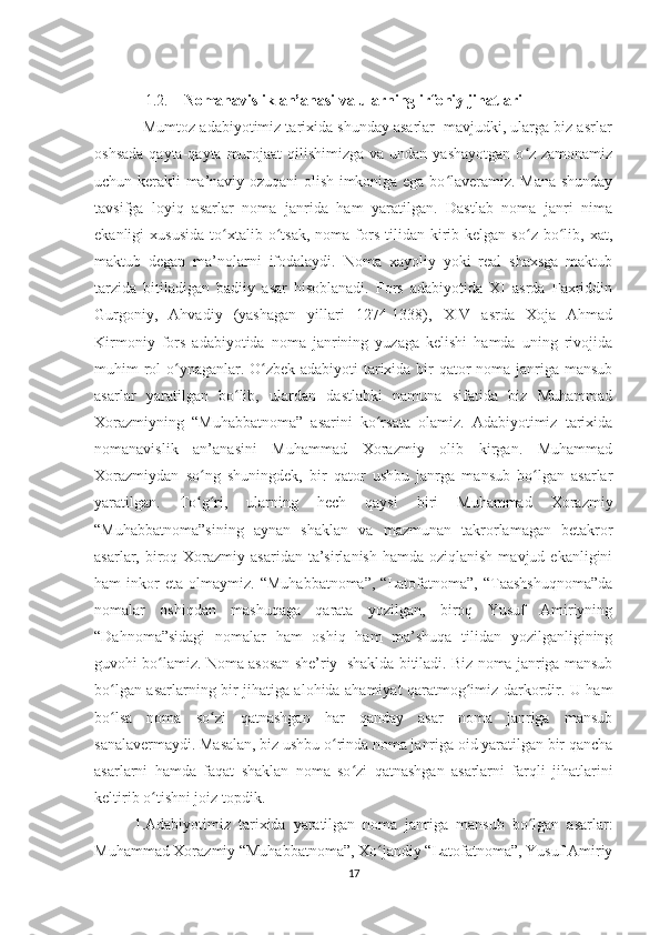              1.2.     Nomanavislik an’anasi va ularning irfoniy jihatlari
           Mumtoz adabiyotimiz tarixida shunday asarlar  mavjudki, ularga biz asrlar
oshsada  qayta-qayta murojaat  qilishimizga va undan  yashayotgan o z zamonamizʻ
uchun kerakli ma’naviy ozuqani olish imkoniga ega bo laveramiz. Mana shunday	
ʻ
tavsifga   loyiq   asarlar   noma   janrida   ham   yaratilgan.   Dastlab   noma   janri   nima
ekanligi   xususida   to xtalib  o tsak,   noma   fors  tilidan  kirib  kelgan  so z  bo lib,  xat,	
ʻ ʻ ʻ ʻ
maktub   degan   ma’nolarni   ifodalaydi.   Noma   xayoliy   yoki   real   shaxsga   maktub
tarzida   bitiladigan   badiiy   asar   hisoblanadi.   Fors   adabiyotida   XI   asrda   Faxriddin
Gurgoniy,   Ahvadiy   (yashagan   yillari   1274-1338),   XIV   asrda   Xoja   Ahmad
Kirmoniy   fors   adabiyotida   noma   janrining   yuzaga   kelishi   hamda   uning   rivojida
muhim rol  o ynaganlar. O zbek adabiyoti tarixida bir qator noma janriga mansub	
ʻ ʻ
asarlar   yaratilgan   bo lib,   ulardan   dastlabki   namuna   sifatida   biz   Muhammad	
ʻ
Xorazmiyning   “Muhabbatnoma”   asarini   ko rsata   olamiz.   Adabiyotimiz   tarixida	
ʻ
nomanavislik   an’anasini   Muhammad   Xorazmiy   olib   kirgan.   Muhammad
Xorazmiydan   so ng   shuningdek,   bir   qator   ushbu   janrga   mansub   bo lgan   asarlar	
ʻ ʻ
yaratilgan.   To g ri,   ularning   hech   qaysi   biri   Muhammad   Xorazmiy
ʻ ʻ
“Muhabbatnoma”sining   aynan   shaklan   va   mazmunan   takrorlamagan   betakror
asarlar, biroq Xorazmiy  asaridan  ta’sirlanish  hamda  oziqlanish  mavjud  ekanligini
ham   inkor   eta   olmaymiz.   “Muhabbatnoma”,   “Latofatnoma”,  “Taashshuqnoma”da
nomalar   oshiqdan   mashuqaga   qarata   yozilgan,   biroq   Yusuf   Amiriyning
“Dahnoma”sidagi   nomalar   ham   oshiq   ham   ma’shuqa   tilidan   yozilganligining
guvohi bo lamiz. Noma asosan she’riy  shaklda bitiladi. Biz noma janriga mansub	
ʻ
bo lgan asarlarning bir jihatiga alohida ahamiyat qaratmog imiz darkordir. U ham	
ʻ ʻ
bo lsa   noma   so zi   qatnashgan   har   qanday   asar   noma   janriga   mansub
ʻ ʻ
sanalavermaydi. Masalan, biz ushbu o rinda noma janriga oid yaratilgan bir qancha	
ʻ
asarlarni   hamda   faqat   shaklan   noma   so zi   qatnashgan   asarlarni   farqli   jihatlarini	
ʻ
keltirib o tishni joiz topdik.	
ʻ
1.Adabiyotimiz   tarixida   yaratilgan   noma   janriga   mansub   bo lgan   asarlar:	
ʻ
Muhammad Xorazmiy “Muhabbatnoma”, Xo jandiy “Latofatnoma”, Yusuf Amiriy	
ʻ
17 