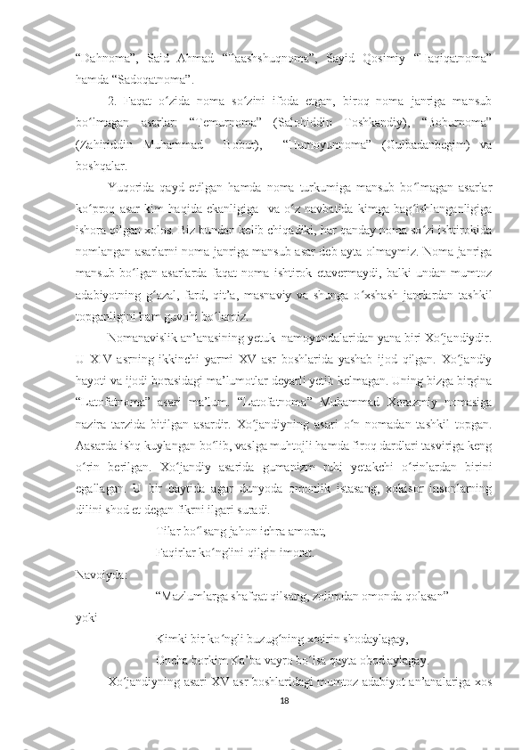“Dahnoma”,   Said   Ahmad   “Taashshuqnoma”,   Sayid   Qosimiy   “Haqiqatnoma”
hamda “Sadoqatnoma”.
2.   Faqat   o zida   noma   so zini   ifoda   etgan,   biroq   noma   janriga   mansubʻ ʻ
bo lmagan   asarlar:   “Temurnoma”   (Salohiddin   Toshkandiy),   “Boburnoma”	
ʻ
(Zahiriddin   Muhammad     Bobur),     “Humoyunnoma”   (Gulbadanbegim)   va
boshqalar.
Yuqorida   qayd   etilgan   hamda   noma   turkumiga   mansub   bo lmagan   asarlar	
ʻ
ko proq   asar   kim   haqida   ekanligiga     va   o z   navbatida   kimga   bag ishlanganligiga	
ʻ ʻ ʻ
ishora qilgan xolos. Biz bundan kelib chiqadiki, har qanday noma so zi ishtirokida	
ʻ
nomlangan asarlarni noma janriga mansub asar deb ayta olmaymiz. Noma janriga
mansub   bo lgan   asarlarda   faqat   noma   ishtirok   etavermaydi,   balki   undan   mumtoz	
ʻ
adabiyotning   g azal,   fard,   qit’a,   masnaviy   va   shunga   o xshash   janrlardan   tashkil	
ʻ ʻ
topganligini ham guvohi bo lamiz. 	
ʻ
Nomanavislik an’anasining yetuk  namoyondalaridan yana biri Xo jandiydir.	
ʻ
U   XIV   asrning   ikkinchi   yarmi   XV   asr   boshlarida   yashab   ijod   qilgan.   Xo jandiy	
ʻ
hayoti va ijodi borasidagi ma’lumotlar deyarli yetib kelmagan. Uning bizga birgina
“Latofatnoma”   asari   ma’lum.   “Latofatnoma”   Muhammad   Xorazmiy   nomasiga
nazira   tarzida   bitilgan   asardir.   Xo jandiyning   asari   o n   nomadan   tashkil   topgan.	
ʻ ʻ
Aasarda ishq kuylangan bo lib, vaslga muhtojli hamda firoq dardlari tasviriga keng	
ʻ
o rin   berilgan.   Xo jandiy   asarida   gumanizm   ruhi   yetakchi   o rinlardan   birini	
ʻ ʻ ʻ
egallagan.   U   bir   baytida   agar   dunyoda   omonlik   istasang,   xokisor   insonlarning
dilini shod et degan fikrni ilgari suradi. 
Tilar bo lsang jahon ichra amorat,	
ʻ
Faqirlar ko nglini qilgin imorat.	
ʻ
Navoiyda:
“Mazlumlarga shafqat qilsang, zolimdan omonda qolasan” 
yoki
Kimki bir ko ngli buzug ning xotirin shodaylagay, 	
ʻ ʻ
Oncha borkim Ka’ba vayro bo lsa qayta obod aylagay.	
ʻ
Xo jandiyning asari XV asr boshlaridagi mumtoz adabiyot an’analariga xos	
ʻ
18 