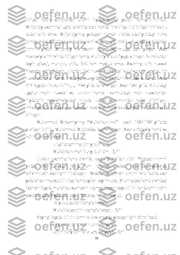 bo lgan   badiiy   san’atlardan   unumli   foydalanganligi   yaqqol   namoyon   bo ladi.ʻ ʻ
Xo jandiy asarining lug at tarkibida arab hamda fors tiliga oid bo lgan birliklar u
ʻ ʻ ʻ
qadar   ko p   emas.   Xo jandiyning   yaratgan   nomasi   o zbek   adabiyotidagi   noma	
ʻ ʻ ʻ
janriga mansub bo lgan asarlarning soni va salmog i ortishi uchun asosiy rollardan	
ʻ ʻ
birini   o ynadi.   Xo jandiy   o z   asarini   Sulton   Mahmudga   atab   yozgan.   Asar	
ʻ ʻ ʻ
masnaviy ko rinishida bitilgan hamda shu bo yicha qofiyaga solingan. Nomalardan	
ʻ ʻ
keyin   g azal,   munojot,   qit’a,   fard   ham   mavjud   emas.   Asarning   to rt   nusxasi	
ʻ ʻ
bizgacha   yetib   kelgan.   Ulardan   ikki   nusxa   Kobuldagi   kutubxona   muzeyida,   bir
nusxa Istambul hamda Britaniya muzeyida ham asardan bir nusxa saqlanadi. Asar
313   baytdan   iborat   bo lib,   u   148-yilda   ko chirilgan.   Asar   1980-yilda   Kobuldagi	
ʻ ʻ
uyg ur   matni   nusxasi   va   London   hamda   Istambuldagi   matn   nusxalaridan	
ʻ
foydalanib   transkripsiyadagi   holatda   E.Fozilov   tomonidan   nashr   qildirilgan.
Britaniyada saqlanayotgan nusxadan parchalar   “O zbek adabiyoti” kitobida nashr	
ʻ
qilingan. 
Muhammad   Xorazmiyning   “Muhabbatnoma”     asari   1353-1354-yillarda
yozilgan   bo lib,   Muhammad   Xojabekka   bag ishlangan.   Asar   an’anaviy   hamd   va	
ʻ ʻ
na’t bilan boshlanadi. 
Ulug  tangrining otin yod qildim,	
ʻ
Muhabbatnomani bunyod qildim. [2, 41]
Ijodkor     asarning   hamd   qismida     asarni   yozishdan   oldin     Yaratgan   nomini
yodga   olib,   bu   ulug   ishida   ham   Tangriga   tavakkal   qilib   asar   yozishga	
ʻ
kirishmoqchi  ekanligini ifodalagan.   Masalaning birinchi  tomoni  ishq haqida asar
yaratishdan maqsad Ollohga hamd aytish deyilmoqda. Shuningdek hamd qismdagi
ikkinchi baytda muhabbat xazinasini odamga bergan deya Olloh bandalarini o zini	
ʻ
sevdirish uchun yaratgan  degan qarashga ishora mavjud. 
Iki yoqut guhar olamg a bergan,	
ʻ
Muhabbat ganjini odamg a bergan.	
ʻ  [2,41]
Keyingi baytda Olloh olamni so z vositasida yaratganligini e’tirof etadi.	
ʻ
Falakning daftarindin tunni bo yg an,	
ʻ ʻ
Jahon bunyodini so z uzra qo yg an. [2,41]	
ʻ ʻ ʻ
19 