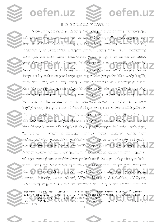 ISHNING UMUMIY TAVSIFI
Mavzuning   dolzarbligi.   Adabiyotga     bo lgan   e’tibor  ʻ milliy   ma’naviyatga
bo lgan   e’tibor	
ʻ dan   dalolatdir .   Har   qanday   millatning   milliy   ma’naviyatga   qay
darajada   e’tiborli   ekanligi,   uning   ajdodlar   adabiy,   madaniy   merosini   asrashi,
o rganishi, yosh avlod o rtasida targ ib qilinishi, adabiyot rivoji va ijodkorlarning
ʻ ʻ ʻ
erkin   ijod   qila   olishi   uchun   shart-sharoit   yaratilganligi   bilan   belgilanadi   desak
yanglishmagan   bo lamiz.   Darvoqe,  	
ʻ “o zbek   mumtoz   va   zamonaviy   adabiyotini	ʻ
xalqaro miqyosda o rganish va targ ib qilish, ko p qirrali bu mavzuni bugungi kunda	
ʻ ʻ ʻ
dunyo adabiy makonida yuz berayotgan eng muhim jarayonlar bilan uzviy bog liq	
ʻ
holda   tahlil   etib,   zarur   ilmiy-amaliy   xulosalar   chiqarish   katta   ahamiyatga   ega . ” 1
Zero, biz bugungi kunga qadar o tgan bir necha asrlar osha yaratilgan adabiyotning	
ʻ
nodir   namunalarini   milliy   ma’naviyatimiz   uchun   dasturilamal   sifatida   foydalanib
kelmoqdamiz. Darhaqiqat, har bir mamlakat va unda  yashovchi  xalqning ma’naviy
boyligi uning adabiyoti  bilan o lchanishi  bejiz emas, albatta.
ʻ   Mustaqillik yillarida
o tmishda yaratilgan asarlarni atroflicha o rganish va ular bo yich tadqiqot ishlari	
ʻ ʻ ʻ
olib borish keng yo lga qo yildi. Ijodkorlarning noyob asarlarini to gri talqin qilish	
ʻ ʻ ʻ
birinchi   vazifalardan   etib   belgilandi   desak   yanglishmagan   bo lamiz.   Darhaqiqat,	
ʻ
“...ma’rifat   fidoyilarining   qoldirgan   o lmas   merosi   bugungi   kunda   ham	
ʻ
ma’naviyatimizni   yuksaltirish,   yoshlarimizni   milliy   va   umuminsoniy   qadriyatlar
ruhida   tarbiyalashda   muhim   manba   bo lib   xizmat   qiladi”.	
ʻ 2
  Biz   bu   o rinda   Hazrat	ʻ
Alisher   Navoiy   hamda   u   kishigacha   bo lgan   davrdagi   adiblar   ijodini   o rganish	
ʻ ʻ
adabiyot ravnaqi uchun muhim ahamiyat kasb etadi. Nafaqat turkiy adabiyot, balki
jahon adabiyotini Alisher Navoiy ijodisiz tasavvur qilib bo lmaydi. Zero, “Alisher	
ʻ
Navoiy  o z   xalqi   ma’naviy  olamini   boyitishda,   jahon  madaniyatini   yuksaltirishda	
ʻ
Homer,   Firdavsiy,   Dante   Aligeri,   Vilyam   Shekspir,   A.S,Pushkin,   I.V.Gyote,
L.N.Tolstoy   singari   buyuk   daholar   qatorida   turadi.   Buyuk   daholar   ijodi   hech   bir
1
Ўзбекистон   Республикаси   Президенти   Ш.М.Мирзиёевнинг   “ Ўзбек   мумтоз   ва   замонавий   адабиётини
халқаро   миқёсда   ўрганиш   ва   тарғиб   қилишнинг   долзарб   масалалари ”   мавзусидаги   халқаро   конференция
иштирокчиларига йўллаган табриги // Халқ сўзи. - 2018  йил , 8  август .
2
   Мирзиёев   Ш . М .  Буюк   келажагимизни   мард   ва   олижаноб   халқимиз   билан   қурамиз . –  Тошкент :  Ўзбекистон ,
2017. –  Б .178
2 