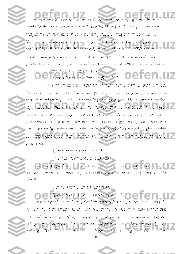        Muhammad Xorazmiy  o z asarida Olloh olamni yaratayotgan vaqtda har bir ʻ
jonni o zining risqi va nasibasi hamda vazifasi bilan yaratdi. Dunyoda hech bir 	
ʻ
mavjudot shunchaki sababsiz, o z-o zidan yaralib qolmaganligini ta’kidlaydi. 	
ʻ ʻ
Masalan, ariga rizqu nasiba qilib gulni yaratib berdi hamda shamolni gulzorning 
tozalovchisi etib belgiladi. Biz bilamizki, umuman olganda o simliklar shamol 	
ʻ
yordamida changlanadi bu birinchi tushuncha, ikkinchi tushuncha bu o rinda 	
ʻ
ijodkor shamolni gulzor gullariga qo ngan changlarni tozalovchi deb izohlamoqda.	
ʻ
Ari gulni arining oshi qildi,
Sabo yelin chaman farroshi qildi. [2,41]
Olloh   insonni   tuproqdan   yaratganligi   ham   hamd   qismda   aytib   o tiladi.	
ʻ
Darhaqiqat,   nafaqat   inson   tuproqdan   yaratilgan,   balki   dunyodagi   barcha   tirik
mavjudotlarning   hayoti   shu   tuproqqa   bog lab   qo yilgan.   Biz   hayotning   manbai	
ʻ ʻ
deya   faqat   va   faqat   suvga   urg u   beraveramiz,   biroq   aql   va   adolat     bilan   o ylab	
ʻ ʻ
ko rilsa   tuproqsiz   ham   hayot   mavjud   emas,   albatta.   Agar   tuproq   bo lmasa   aksar	
ʻ ʻ
tirik   mavjudotlar   oziqa   manbayidan   ajralib   qolishi   turgan   gap.   Ijodkor   oyog imiz	
ʻ
ostida yotgan bo lsada tuproq unda qanchadan qancha hayot mavjudligini alohida	
ʻ
qayd  etadi  hamda  Tangrining  qudrati  shu   qadarki,  u  hatto  qaro  tuproqdan  sunbul
yatdi deydi.
Qaro tuproqtin sunbul to ratti,	
ʻ
Tikonlar orasinda gul to ratti. [2,41]
ʻ
Ollohning   yaratuvchi   cheksiz   qudrati   haqida   gapira   turib   uning   qattiq
toshdan   qimmatbaho   gavharni,   qamishdan   shakarni   yaratganligi   haqida   so z	
ʻ
boradi.
Qatiq toshdin qilur gavharni paydo
Quruq naydin qilur shakkarni paydo. [2,41]
Asarning   na’t   qismida   payg ambarlardan   Sulaymon,   Muso,   Yusuf,   Ayyub,	
ʻ
Iso   kabi   payg ambarlarni   sanab   o tib   Muhammad   Mustafoning   payg ambarlarga	
ʻ ʻ ʻ
bosh   bo lgani,   unga   me’rojni   berganligini   hamda   uning   muhabbatdan   suyukli	
ʻ
bo lganligi   ta’kidlaydi.   Biz   bilamizki,   payg ambarimiz   Muhammad   (s.a.v.)	
ʻ ʻ
me’rojga   ko tarilganlar   hamda   Ollohdan   ummatlarining   mahshar   kunida	
ʻ
20 