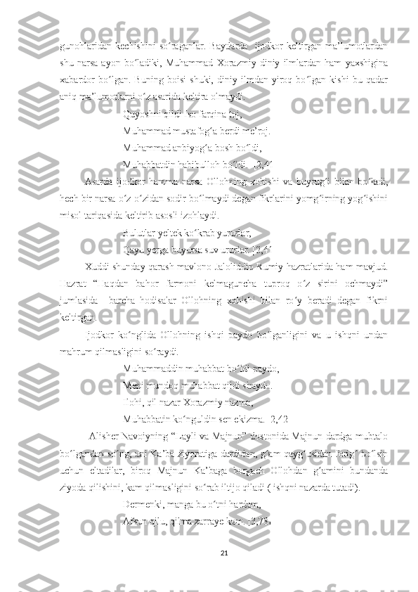 gunohlaridan   kechishini   so raganlar.   Baytlarda     ijodkor   keltirgan   ma’lumotlardanʻ
shu   narsa   ayon   bo ladiki,   Muhammad   Xorazmiy   diniy   ilmlardan   ham   yaxshigina	
ʻ
xabardor   bo lgan.   Buning   boisi   shuki,   diniy   ilmdan   yiroq   bo lgan   kishi   bu   qadar	
ʻ ʻ
aniq ma’lumotlarni o z asarida keltira olmaydi.  	
ʻ
Quyoshni qildi Iso farqina toj,
Muhammad mustafog a berdi me’roj.	
ʻ
Muhammad anbiyog a bosh bo ldi,
ʻ ʻ
Muhabbatdin habibulloh bo ldi.  [2,41]	
ʻ
Asarda   ijodkor   hamma   narsa   Ollohning   xohishi   va   buyrug i   bilan   bo ladi,	
ʻ ʻ
hech bir narsa o z-o zidan sodir bo lmaydi degan fikrlarini yomg irning yog ishini	
ʻ ʻ ʻ ʻ ʻ
misol tariqasida keltirib asosli izohlaydi.
Bulutlar yeltek ko krab yururlar,	
ʻ
Qayu yerga buyursa suv ururlar. [2,41]
Xuddi shunday qarash mavlono Jaloliddin Rumiy hazratlarida ham mavjud.
Hazrat   “Haqdan   bahor   farmoni   kelmaguncha   tuproq   o z   sirini   ochmaydi”	
ʻ
jumlasida     barcha   hodisalar   Ollohning   xohishi   bilan   ro y   beradi   degan   fikrni	
ʻ
keltirgan. 
Ijodkor   ko nglida   Ollohning   ishqi   paydo   bo lganligini   va   u   ishqni   undan	
ʻ ʻ
mahrum qilmasligini so raydi. 	
ʻ
Muhammaddin muhabbat bo ldi paydo,	
ʻ
Meni mundoq muhabbat qildi shaydo.
Ilohi, qil nazar Xorazmiy nazma,
Muhabbatin ko nguldin sen ekizma. [2,42]	
ʻ
                  Alisher Navoiyning “Layli va Majnun” dostonida Majnun dardga mubtalo
bo lgandan so ng, uni Ka’ba ziyoratiga dardidan, g am-qayg usidan forig  bo lsin	
ʻ ʻ ʻ ʻ ʻ ʻ
uchun   eltadilar,   biroq   Majnun   Ka’baga   borgach   Ollohdan   g amini   bundanda	
ʻ
ziyoda qilishini, kam qilmasligini so rab iltijo qiladi ( ishqni nazarda tutadi).	
ʻ
Dermenki, manga bu o tni hardam,	
ʻ
Afsun qilu, qilma zarraye kam. [3,78]
21 
