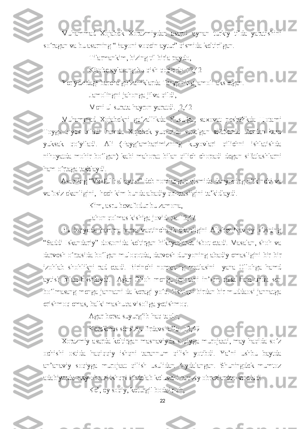 Muhammad   Xojabek   Xorazmiydan   asarni   aynan   turkiy   tilda   yaratishini
so ragan va bu asarning “Bayoni voqein aytur” qismida keltirilgan.ʻ
Tilarmankim, bizing til birla paydo,
Kitobe aylasang bu qish qotimdo. [2,42]
Yer yuzidagi barcha go zalliklarda Tangrining jamoli aks etgan. 	
ʻ
Jamolingni jahonga jilva qildi,
Meni ul surata hayron yaratdi. [2,42]
Muhammad   Xojabekni   go zallikda   Yusufga,   saxovat   peshalikda   Hotami	
ʻ
Toyga   qiyos   qiladi   hamda   Xojabek   yuqorida   sanalgan   sifatlarda   ulardan   ham
yuksak   qo yiladi.   Ali   (Payg ambarimizning   kuyovlari   qilichni   ishlatishda	
ʻ ʻ
nihoyatda   mohir   bo lgan)   kabi   mahorat   bilan   qilich   chopadi   degan   sifatlashlarni	
ʻ
ham o rtaga tashlaydi. 	
ʻ
          Asarning “Vasful hol aytur” deb nomlangan qismida dunyoning o tkinchi va	
ʻ
vafosiz ekanligini,  hech kim bunda abadiy qolmasligini ta’kidlaydi. 
Kim, asru bevafodur bu zamona,
Jahon qolmas kishiga jovidona. [2,47] 
  Bu   dunyoda   hamma   narsa   vaqtinchalik   ekanligini   Alisher   Navoiy   o zining	
ʻ
“Saddi Iskandariy” dostonida keltirgan hikoyatlarda isbot etadi. Masalan, shoh va
darvesh o rtasida bo lgan muloqotda, darvesh dunyoning abadiy emasligini bir-bir	
ʻ ʻ
izohlab   shohlikni   rad   etadi.   Birinchi   nomaning   matlasini     yana   Ollohga   hamd
aytish   bilan   boshlaydi.     Agar   Olloh   menga   jannatni   in’om   qilsa   ham   unda   sen
bo lmasang menga jannatni-da keragi yo q. Oshiqni birdan bir muddaosi jannatga	
ʻ ʻ
erishmoq emas, balki mashuqa visoliga yetishmoq. 
Agar bersa suyurg ib haq taolo,	
ʻ
Kerakmas sensizin firdavsi a’lo.  [2,49]
Xorazmiy asarda keltirgan masnaviyda soqiyga murojaati, may haqida so z	
ʻ
ochishi   ostida   haqiqqiy   ishqni   tarannum   qilish   yotibdi.   Ya’ni   ushbu   baytda
an’anaviy   soqiyga   murojaat   qilish   usulidan   foydalangan.   Shuningdek   mumtoz
adabiyotda may obrazi ishqni ifodalab keluvchi ramziy obrazlardan sanaladi. 
Kel, ey soqiy, keturgil bodai nob,
22 