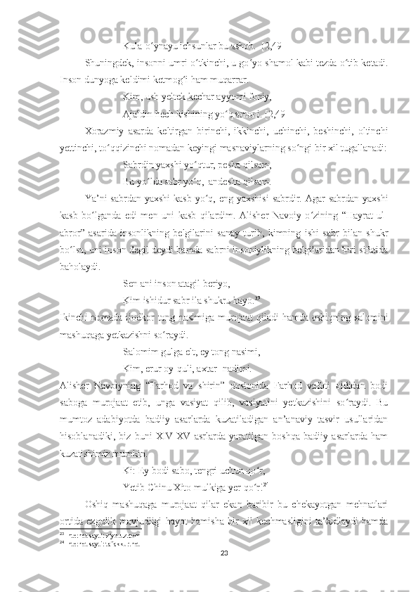 Kula-o ynayu ichsunlar bu ashob.  [2,49]ʻ
Shuningdek, insonni umri o tkinchi, u go yo shamol kabi tezda o tib ketadi.	
ʻ ʻ ʻ
Inson dunyoga keldimi ketmog i ham muqarrar. 	
ʻ
Kim, ush yeltek kechar ayyomi foniy,
Ajaldin hech kishining yo q amoni. [2,49]	
ʻ
Xorazmiy   asarda   keltirgan   birinchi,   ikkinchi,   uchinchi,   beshinchi,   oltinchi
yettinchi, to qqizinchi nomadan keyingi masnaviylarning so ngi bir xil tugallanadi:	
ʻ ʻ
Sabrdin yaxshi yo qtur, pesha qilsam,	
ʻ
Bu yo lda sabr yo q,  andesha qilsam.	
ʻ ʻ
  Ya’ni  sabrdan yaxshi  kasb yo q, eng yaxshisi  sabrdir. Agar  sabrdan yaxshi	
ʻ
kasb   bo lganda   edi   men   uni   kasb   qilardim.   Alisher   Navoiy   o zining   “Hayrat   ul-	
ʻ ʻ
abror”   asarida   insonlikning   belgilarini   sanay   turib,   kimning   ishi   sabr   bilan   shukr
bo lsa, uni inson degil deydi hamda sabrni insoniylikning belgilaridan biri sifatida	
ʻ
baholaydi. 
Sen ani inson atagil beriyo,
Kim ishidur sabr ila shukru hayo. 23
Ikinchi   nomada   ijodkor   tong   nasimiga   murojaat   qiladi   hamda  oshiqning   salomini
mashuqaga yetkazishni so raydi.	
ʻ
Salomim gulga elt, ey tong nasimi,
Kim, erur oy-quli, axtar- nadimi.
Alisher   Navoiyning   “Farhod   va   shirin”   dostonida   Farhod   vafoti   oldidan   bodi
saboga   murojaat   etib,   unga   vasiyat   qilib,   vasiyatini   yetkazishini   so raydi.   Bu	
ʻ
mumtoz   adabiyotda   badiiy   asarlarda   kuzatiladigan   an’anaviy   tasvir   usullaridan
hisoblanadiki,   biz   buni   XIV-XV   asrlarda   yaratilgan   boshqa   badiiy   asarlarda   ham
kuzatishimiz mumkin.
Ki: Ey bodi sabo, tengri uchun qo r,	
ʻ
Yetib Chinu Xito mulkiga yer qo r!
ʻ 24
  Oshiq   mashuqaga   murojaat   qilar   ekan   baribir   bu   chekayotgan   mehnatlari
ortida   ezgulik   mavjudligi   hayot   hamisha   bir   xil   kechmasligini   ta’kidlaydi   hamda
23
 Internet sayti: ziyo.uz.com
24
 Internet sayti: tafakkur.net
23 