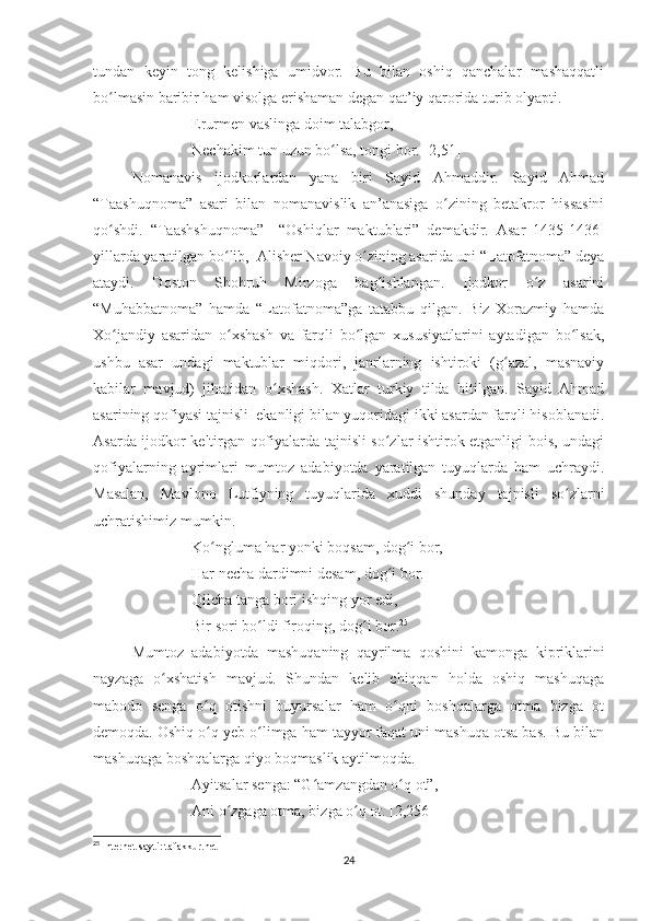 tundan   keyin   tong   kelishiga   umidvor.   Bu   bilan   oshiq   qanchalar   mashaqqatli
bo lmasin baribir ham visolga erishaman degan qat’iy qarorida turib olyapti.ʻ
Erurmen vaslinga doim talabgor,
Nechakim tun uzun bo lsa, tongi bor. [2,51]	
ʻ
Nomanavis   ijodkorlardan   yana   biri   Sayid   Ahmaddir.   Sayid   Ahmad
“Taashuqnoma”   asari   bilan   nomanavislik   an’anasiga   o zining   betakror   hissasini	
ʻ
qo shdi.   “Taashshuqnoma”     “Oshiqlar   maktublari”   demakdir.   Asar   1435-1436-	
ʻ
yillarda yaratilgan bo lib,  Alisher Navoiy o zining asarida uni “Latofatnoma” deya	
ʻ ʻ
ataydi.   Doston   Shohruh   Mirzoga   bag ishlangan.   Ijodkor   o z   asarini	
ʻ ʻ
“Muhabbatnoma”   hamda   “Latofatnoma”ga   tatabbu   qilgan.   Biz   Xorazmiy   hamda
Xo jandiy   asaridan   o xshash   va   farqli   bo lgan   xususiyatlarini   aytadigan   bo lsak,	
ʻ ʻ ʻ ʻ
ushbu   asar   undagi   maktublar   miqdori,   janrlarning   ishtiroki   (g azal,   masnaviy	
ʻ
kabilar   mavjud)   jihatidan   o xshash.   Xatlar   turkiy   tilda   bitilgan.   Sayid   Ahmad	
ʻ
asarining qofiyasi tajnisli  ekanligi bilan yuqoridagi ikki asardan farqli hisoblanadi.
Asarda ijodkor keltirgan qofiyalarda tajnisli so zlar ishtirok etganligi bois, undagi	
ʻ
qofiyalarning   ayrimlari   mumtoz   adabiyotda   yaratilgan   tuyuqlarda   ham   uchraydi.
Masalan,   Mavlono   Lutfiyning   tuyuqlarida   xuddi   shunday   tajnisli   so zlarni	
ʻ
uchratishimiz mumkin.
Ko ngluma har yonki boqsam, dog i bor,	
ʻ ʻ
Har necha dardimni desam, dog i bor.	
ʻ
Qilcha tanga bori ishqing yor edi,
Bir sori bo ldi firoqing, dog i bor.	
ʻ ʻ 25
Mumtoz   adabiyotda   mashuqaning   qayrilma   qoshini   kamonga   kipriklarini
nayzaga   o xshatish   mavjud.   Shundan   kelib   chiqqan   holda   oshiq   mashuqaga	
ʻ
mabodo   senga   o q   otishni   buyursalar   ham   o qni   boshqalarga   otma   bizga   ot	
ʻ ʻ
demoqda. Oshiq o q yeb o limga ham tayyor faqat uni mashuqa otsa bas. Bu bilan
ʻ ʻ
mashuqaga boshqalarga qiyo boqmaslik aytilmoqda. 
Ayitsalar senga: “G amzangdan o q ot”,	
ʻ ʻ
Ani o zgaga otma, bizga o q ot. [2,256]	
ʻ ʻ
25
 Internet sayti: tafakkur.net
24 