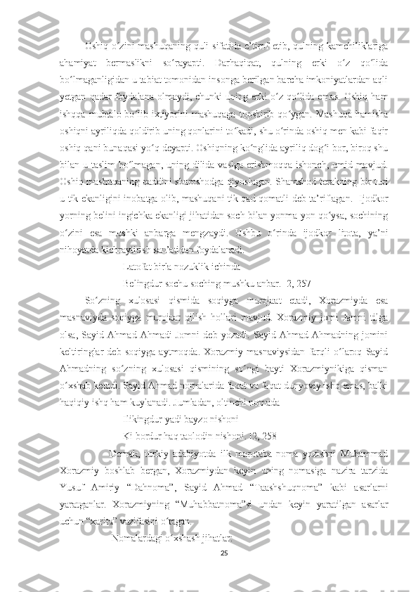 Oshiq o zini mashuqaning quli  sifatida e’tirof  etib, qulning kamchiliklarigaʻ
ahamiyat   bermaslikni   so rayapti.   Darhaqiqat,   qulning   erki   o z   qo lida	
ʻ ʻ ʻ
bo lmaganligidan u tabiat tomonidan insonga berilgan barcha imkoniyatlardan aqli	
ʻ
yetgan   qadar   foydalana  olmaydi,   chunki   uning   erki   o z  qo lida  emas.   Oshiq   ham	
ʻ ʻ
ishqqa  mubtalo bo lib ixtiyorini   mashuqaga  topshirib  qo ygan.  Mashuqa   hamisha	
ʻ ʻ
oshiqni ayriliqda qoldirib uning qonlarini to kadi, shu o rinda oshiq men kabi faqir	
ʻ ʻ
oshiq qani bunaqasi yo q deyapti. Oshiqning ko nglida ayriliq dog i bor, biroq shu	
ʻ ʻ ʻ
bilan u taslim  bo lmagan, uning dilida vaslga erishmoqqa ishonch, umid mavjud.	
ʻ
Oshiq mashuqaning qaddini shamshodga  qiyoslagan. Shamshod terakning bir turi
u tik ekanligini inobatga olib, mashuqani tik qad-qomatli deb ta’riflagan.   Ijodkor
yorning belini ingichka ekanligi jihatidan soch bilan yonma-yon qo ysa, sochining	
ʻ
o zini   esa   mushki   anbarga   mengzaydi.   Ushbu   o rinda   ijodkor   litota,   ya’ni	
ʻ ʻ
nihoyatda kichraytirish san’atidan foydalanadi. 
Latofat birla nozuklik ichinda 
Belingdur sochu soching mushku anbar. [2, 257]
So zning   xulosasi   qismida   soqiyga   murojaat   etadi,   Xorazmiyda   esa	
ʻ
masnaviyda   soqiyga   murojaat   qilish   hollari   mavjud.   Xorazmiy   jomi   Jamni   tilga
olsa,   Sayid   Ahmad   Ahmadi   Jomni   deb   yozadi.   Sayid   Ahmad   Ahmadning   jomini
keltiringlar   deb   soqiyga   aytmoqda.   Xorazmiy   masnaviysidan   farqli   o laroq   Sayid	
ʻ
Ahmadning   so zning   xulosasi   qismining   so ngi   bayti   Xorazmiynikiga   qisman	
ʻ ʻ
o xshab ketadi. Sayid Ahmad nomalarida faqat va faqat dunyoviy ishq emas, balki	
ʻ
haqiqiy ishq ham kuylanadi. Jumladan, oltinchi nomada 
Ilikingdur yadi bayzo nishoni
Ki bordur haq taolodin nishoni. [2, 258]
                      Demak,   turkiy   adabiyotda   ilk   marotaba   noma   yozishni   Muhammad
Xorazmiy   boshlab   bergan,   Xorazmiydan   keyin   uning   nomasiga   nazira   tarzida
Yusuf   Amiriy   “Dahnoma”,   Sayid   Ahmad   “Taashshuqnoma”   kabi   asarlarni
yaratganlar.   Xorazmiyning   “Muhabbatnoma”si   undan   keyin   yaratilgan   asarlar
uchun “xarita” vazifasini o tagan. 	
ʻ
                      Nomalardagi o xshash jihatlar:
ʻ
25 