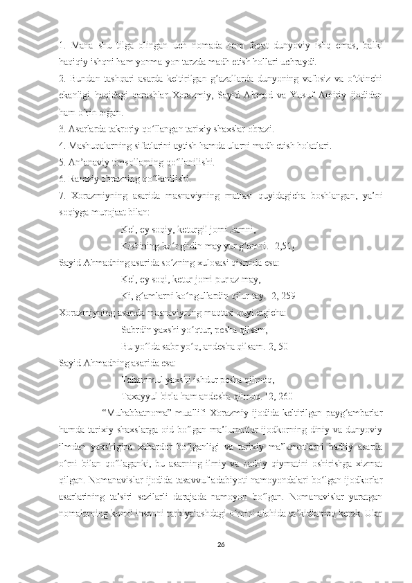 1.   Mana   shu   tilga   olingan   uch   nomada   ham   faqat   dunyoviy   ishq   emas,   balki
haqiqiy ishqni ham yonma-yon tarzda madh etish hollari uchraydi. 
2.   Bundan   tashqari   asarda   keltirilgan   g azallarda   dunyoning   vafosiz   va   o tkinchiʻ ʻ
ekanligi   haqidagi   qarashlar   Xorazmiy,   Sayid   Ahmad   va   Yusuf   Amiriy   ijodidan
ham o rin olgan. 	
ʻ
3. Asarlarda takroriy qo llangan tarixiy shaxslar obrazi.	
ʻ
4. Mashuqalarning sifatlarini aytish hamda ularni madh etish holatlari. 
5. An’anaviy timsollarning qo llanilishi.	
ʻ
6. Ramziy obrazning qo llanilishi.	
ʻ
7.   Xorazmiyning   asarida   masnaviyning   matlasi   quyidagicha   boshlangan,   ya’ni
soqiyga murojaat bilan:
Kel, ey soqiy, keturgil jomi Jamni,
Kishining ko nglidin may yur g amni. [2,51]	
ʻ ʻ
Sayid Ahmadning asarida so zning xulosasi qismida esa:
ʻ
Kel, ey soqi, ketur jomi pur az may,
Ki, g amlarni ko ngullardin qilur tay. [2, 259]	
ʻ ʻ
Xorazmiyning asarida masnaviyning maqtasi quyidagicha:
Sabrdin yaxshi yo qtur, pesha qilsam,	
ʻ
Bu yo lda sabr yo q, andesha qilsam.[2, 50]	
ʻ ʻ
Sayid Ahmadning asarida esa:
Tahammul yaxshi ishdur pesha qilmoq,
Taxayyul birla ham andesha qilmoq. [2, 260]
                        “Muhabbatnoma”   muallifi   Xorazmiy   ijodida   keltirilgan   payg ambarlar	
ʻ
hamda  tarixiy  shaxslarga  oid bo lgan  ma’lumotlar  ijodkorning diniy va  dunyoviy	
ʻ
ilmdan   yaxshigina   xabardor   bo lganligi   va   tarixiy   ma’lumotlarni   badiiy   asarda
ʻ
o rni   bilan   qo llaganki,   bu   asarning   ilmiy   va   badiiy   qiymatini   oshirishga   xizmat	
ʻ ʻ
qilgan. Nomanavislar ijodida tasavvuf adabiyoti namoyondalari bo lgan ijodkorlar	
ʻ
asarlarining   ta’siri   sezilarli   darajada   namoyon   bo lgan.   Nomanavislar   yaratgan	
ʻ
nomalarning komil insonni tarbiyalashdagi o rnini alohida ta’kidlamoq kerak. Ular	
ʻ
26 