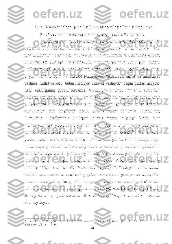 II BOB.  XV asr birinchi yarmida ijod etgan shoirlar ijodida Yor timsoli  
2.1. Yusuf Amiriy va Sayid Ahmad she’riyatida Yor timsoli.
                      Sharq   xalqlari   mumtoz   adabiyoti   tarixida   juda   ko plab   ijodkorlar   o zʻ ʻ
asarlarida   yor   obraziga   murojaat   qilgani   va   uni   haqiqiy   hamda   majoziy     ishq
tarzida tarannum etganligiga   moziy guvoh. (Biz bu borada nafaqat turkiy xalqlar,
qolaversa   yer   yuzidagi   o z   she’riyatida   Yor   obraziga   murojaat   qilgan     barcha	
ʻ
ijodkorlarning   u   yoki   bu   tarzda   ishqni,   yorni   ta’rifu   tavsif   qilganliklariga   ishora
qilyapmiz).   Prezidentimiz   Shavkat   Mirziyoyev:   “ Adabiyot,   san’at   va   madaniyat
yashasa, millat  va xalq, butun insoniyat bezavol yashaydi ” degan fikrlari naqadar
haqli   ekanligining   guvohi   bo lamiz	
ʻ .   Mustaqillik   yillarida   o tmishda   yaratilgan	ʻ
asarlarni   atroflicha   o rganish   va   ular   bo yich   tadqiqot   ishlari   olib   borish   keng	
ʻ ʻ
yo lga   qo yildi.   Ijodkorlarning   noyob   asarlarini   to gri   talqin   qilish   birinchi	
ʻ ʻ ʻ
vazifalardan   etib   belgilandi   desak   yanglishmagan   bo lamiz.   Darhaqiqat,	
ʻ
“...ma’rifat   fidoyilarining   qoldirgan   o lmas   merosi   bugungi   kunda   ham	
ʻ
ma’naviyatimizni   yuksaltirish,   yoshlarimizni   milliy   va   umuminsoniy   qadriyatlar
ruhida   tarbiyalashda   muhim   manba   bo lib   xizmat   qiladi”.
ʻ 26
  Ma’naviyatni
yuksaltiruvchi   vosita   sifatida   birinchi   o rinda   adabiyot   turishini   inobatga   olgan	
ʻ
holda  bugungi kunda mumtoz adabiyot vakillari sanalgan ijodkorlarning asarlarini
keng ko lamda o rganish yo lga qo yilmoqda. Mumtoz adabiyotni o zining go zal	
ʻ ʻ ʻ ʻ ʻ ʻ
g azallari   bilan   boyitgan   ijodkorlardan   biri   Yusuf   Amiriydir.	
ʻ Alisher   Navoiy
o zining   “Majolis   un-nafois”,   “Mukomatul   lug atayin”,   “Nasoyim   ul-muhabbat”
ʻ ʻ
kabi   bir   qator   asarlarida   poetikaning   go zal   namunalarini   yaratgan   va   ularda   Yor	
ʻ
obrazini   tasvirlashga   keng   o rin   bergan   ijodkorlar   va   ularning   she’rlaridan	
ʻ
na’munalar   keltiradi.   Jumladan,   pandnoma   adabiyot   vakillaridan   sanalgan   Yusuf
Amiriy   va   uning     ijodi   xususida     Alisher   Navoiy   “Majolis   un-nafois”     asarida
shunday deydi: 
26
 1  Мирзиёев   Ш . М .  Буюк   келажагимизни   мард   ва   олижаноб   халқимиз   билан   қурамиз . –  Тошкент : 
Ўзбекистон , 2017. –  Б .178
28 