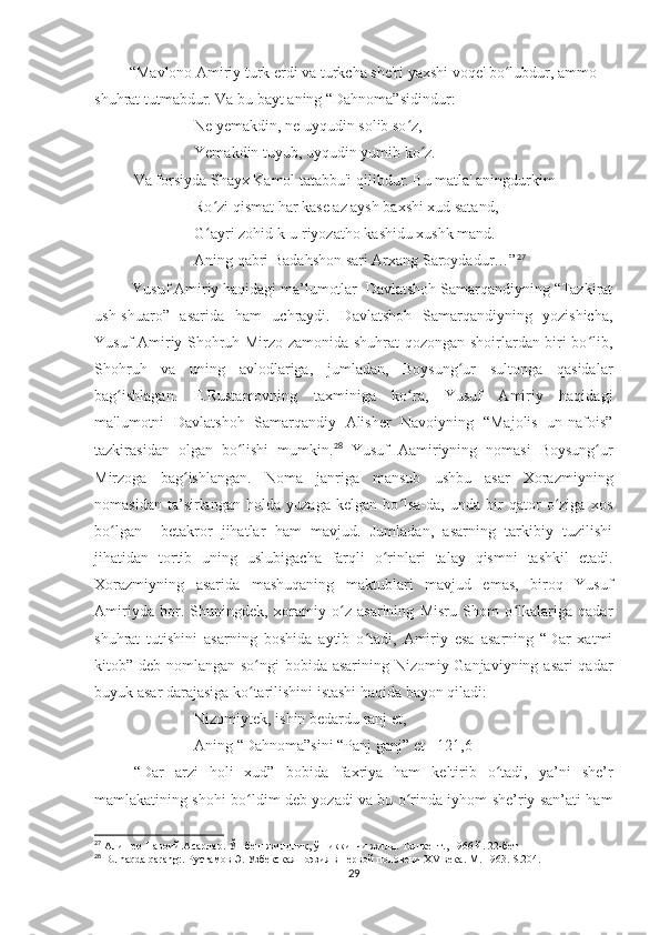           “Mavlono Amiriy turk erdi va turkcha shе'ri yaxshi voqе' bo lubdur, ammo ʻ
shuhrat tutmabdur. Va bu bayt aning “Dahnoma”sidindur:
Nе yеmakdin, nе uyqudin solib so z,	
ʻ
Yemakdin tuyub, uyqudin yumib ko z.	
ʻ
Va forsiyda Shayx Kamol tatabbu'i qilibdur. Bu matla' aningdurkim
Ro zi qismat har kasе az aysh baxshi xud satand,	
ʻ
G ayri zohid k-u riyozatho kashidu xushk mand.
ʻ
Aning qabri Badahshon sari Arxang Saroydadur…” 27
 
          Yusuf Amiriy haqidagi ma’lumotlar  Davlatshoh Samarqandiyning “Tazkirat
ush-shuaro”   asarida   ham   uchraydi.   Davlatshoh   Samarqandiyning   yozishicha,
Yusuf Amiriy Shohruh Mirzo zamonida shuhrat qozongan shoirlardan biri bo lib,	
ʻ
Shohruh   va   uning   avlodlariga,   jumladan,   Boysung ur   sultonga   qasidalar	
ʻ
bag ishlagan.   E.Rustamovning   taxminiga   ko ra,   Yusuf   Amiriy   haqidagi	
ʻ ʻ
ma'lumotni   Davlatshoh   Samarqandiy   Alishеr   Navoiyning   “Majolis   un-nafois”
tazkirasidan   olgan   bo lishi   mumkin.	
ʻ 28
  Yusuf   Aamiriyning   nomasi   Boysung ur	ʻ
Mirzoga   bag ishlangan.   Noma   janriga   mansub   ushbu   asar   Xorazmiyning	
ʻ
nomasidan   ta’sirlangan   holda   yuzaga   kelgan   bo lsa-da,   unda   bir   qator   o ziga   xos	
ʻ ʻ
bo lgan     betakror   jihatlar   ham   mavjud.   Jumladan,   asarning   tarkibiy   tuzilishi	
ʻ
jihatidan   tortib   uning   uslubigacha   farqli   o rinlari   talay   qismni   tashkil   etadi.	
ʻ
Xorazmiyning   asarida   mashuqaning   maktublari   mavjud   emas,   biroq   Yusuf
Amiriyda   bor.   Shuningdek,   xoramiy   o z   asarining   Misru   Shom   o lkalariga   qadar	
ʻ ʻ
shuhrat   tutishini   asarning   boshida   aytib   o tadi,   Amiriy   esa   asarning   “Dar   xatmi	
ʻ
kitob” deb nomlangan so ngi  bobida asarining Nizomiy Ganjaviyning asari qadar	
ʻ
buyuk asar darajasiga ko tarilishini istashi haqida bayon qiladi:
ʻ
Nizomiytek, ishin bedardu ranj et,
Aning “Dahnoma”sini “Panj ganj” et [ 121,6]
“Dar   arzi   holi   xud”   bobida   faxriya   ham   keltirib   o tadi,   ya’ni   she’r	
ʻ
mamlakatining shohi bo ldim deb yozadi va bu o rinda iyhom she’riy san’ati ham	
ʻ ʻ
27
 Алишер Навоий.Асарлар. Ўн беш жилдлик, ўн иккинчи жилд. Тошкент., 1966 й. 22-бет
28
  Bu haqda qarang:.  Рустамов Э. Узбекская поэзия в первой половени XV века.  M . 1963.  S .204.
29 